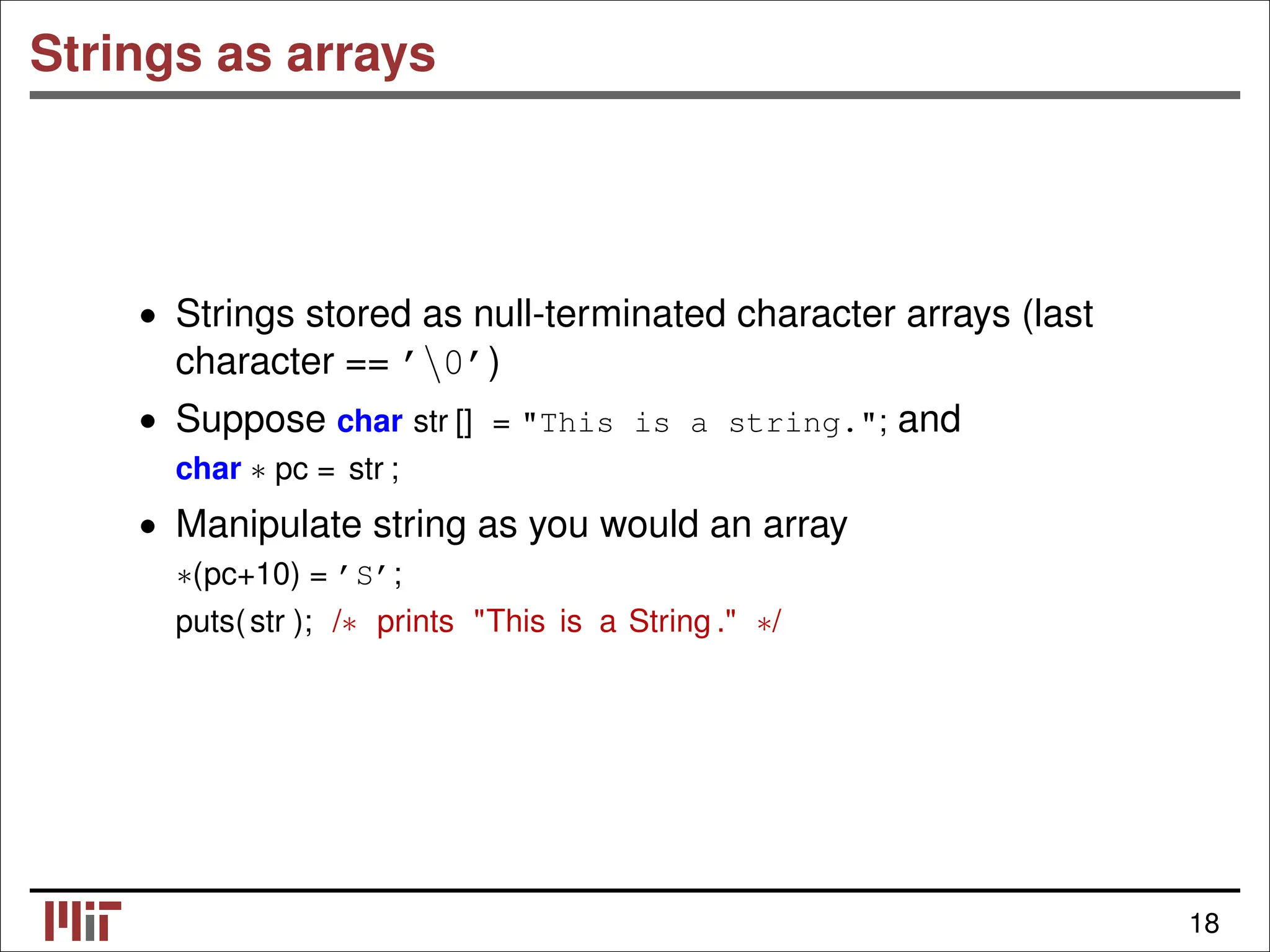 Strings as arrays • Strings stored as null-terminated character arrays (last character == ’0’) • Suppose char str [] = "This is a string."; and char ∗ pc = str ; • Manipulate string as you would an array ∗(pc+10) = ’S’; puts(str ); /∗ prints "This is a String ." ∗/ 18 