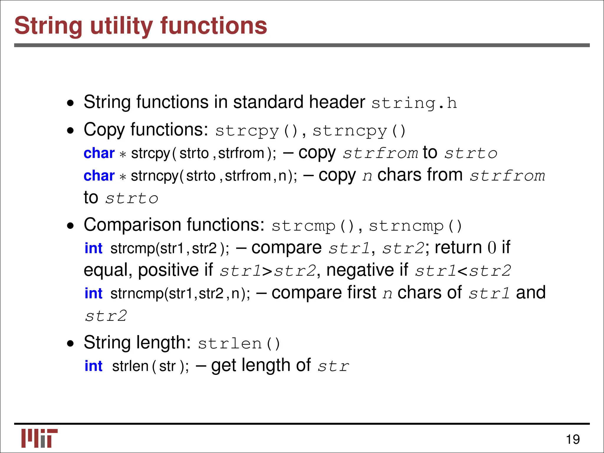 String utility functions • String functions in standard header string.h • Copy functions: strcpy(), strncpy() char ∗ strcpy( strto ,strfrom ); – copy strfrom to strto char ∗ strncpy(strto ,strfrom,n); – copy n chars from strfrom to strto • Comparison functions: strcmp(), strncmp() int strcmp(str1,str2 ); – compare str1, str2; return 0 if equal, positive if str1>str2, negative if str1<str2 int strncmp(str1,str2,n); – compare ﬁrst n chars of str1 and str2 • String length: strlen() int strlen ( str ); – get length of str 19 