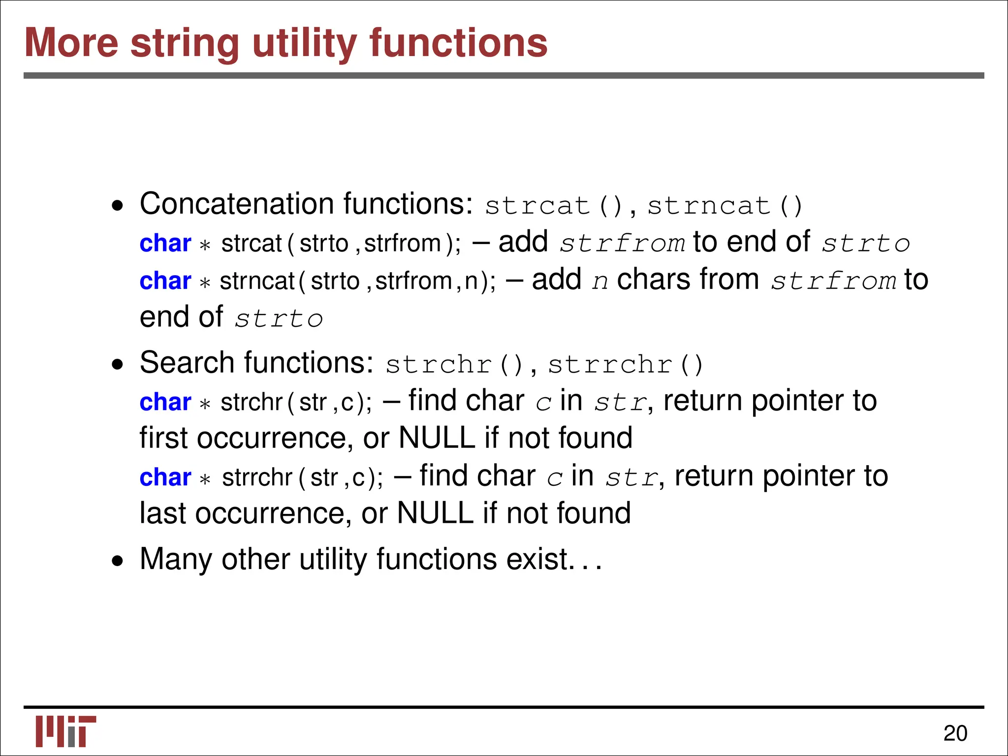 More string utility functions • Concatenation functions: strcat(), strncat() char ∗ strcat ( strto ,strfrom ); – add strfrom to end of strto char ∗ strncat( strto ,strfrom,n); – add n chars from strfrom to end of strto • Search functions: strchr(), strrchr() char ∗ strchr( str ,c); – ﬁnd char c in str, return pointer to ﬁrst occurrence, or NULL if not found char ∗ strrchr ( str ,c); – ﬁnd char c in str, return pointer to last occurrence, or NULL if not found • Many other utility functions exist. . . 20 
