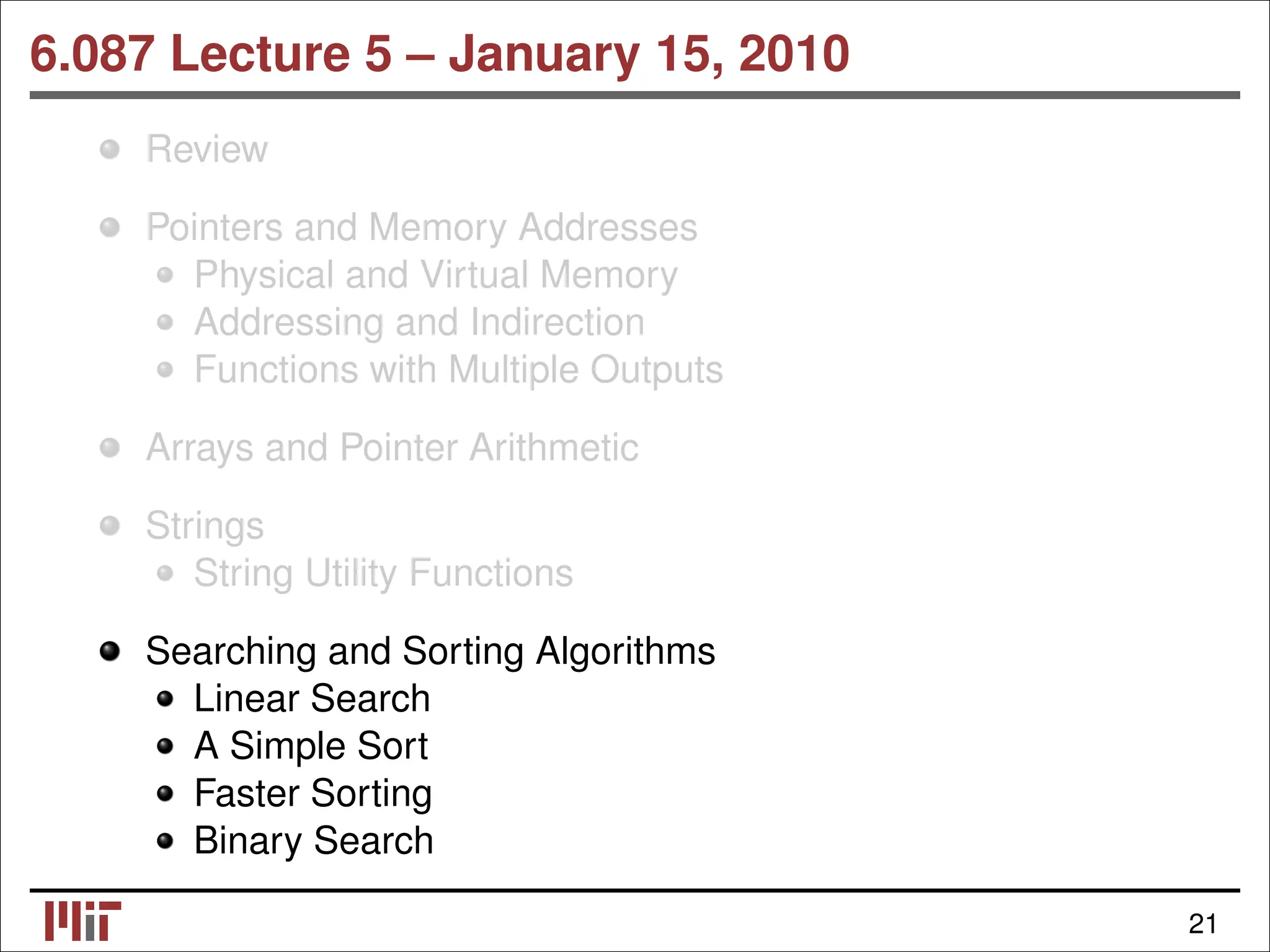 6.087 Lecture 5 – January 15, 2010 Review Pointers and Memory Addresses Physical and Virtual Memory Addressing and Indirection Functions with Multiple Outputs Arrays and Pointer Arithmetic Strings String Utility Functions Searching and Sorting Algorithms Linear Search A Simple Sort Faster Sorting Binary Search 21 