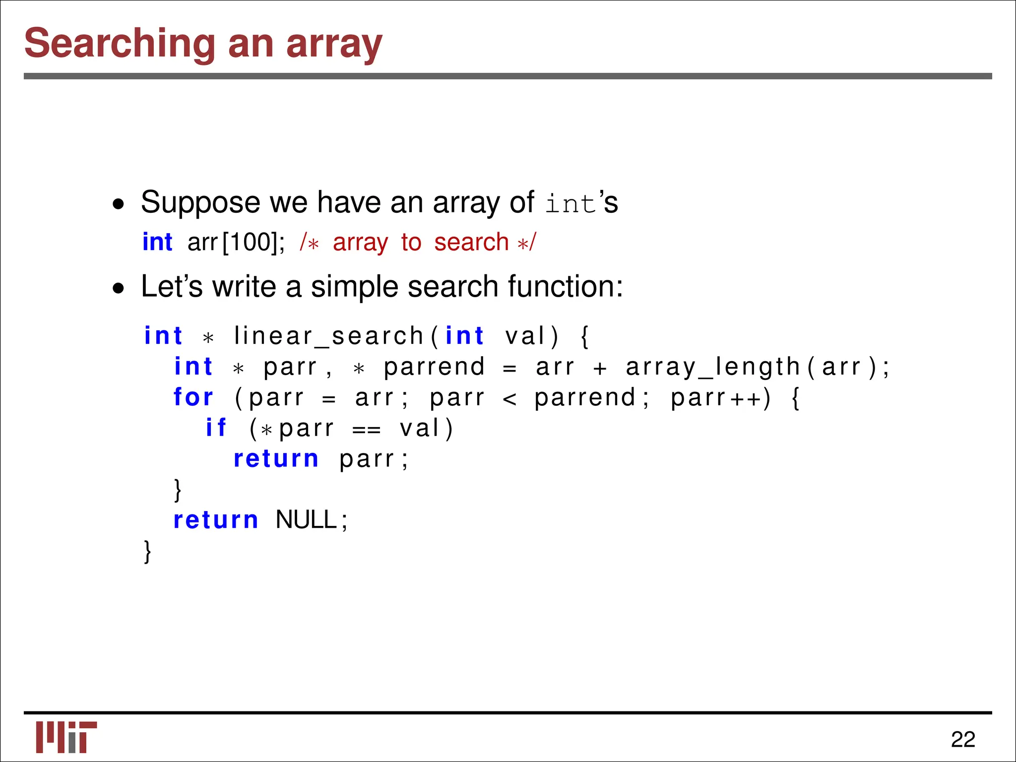 Searching an array • Suppose we have an array of int’s int arr [100]; /∗ array to search ∗/ • Let’s write a simple search function: int linear_search ( int val ) { ∗ int parr , parrend = arr + array_length ( arr ) ; ∗ ∗ for ( parr = arr ; parr < parrend ; parr ++) { i f (∗ parr == val ) return parr ; } return NULL; } 22 