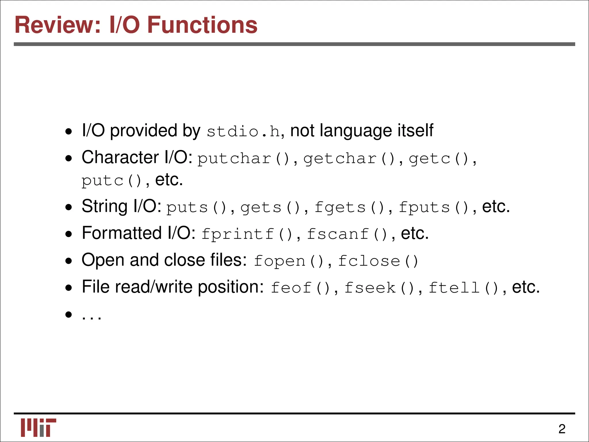 Review: I/O Functions • I/O provided by stdio.h, not language itself • Character I/O: putchar(), getchar(), getc(), putc(), etc. • String I/O: puts(), gets(), fgets(), fputs(), etc. • Formatted I/O: fprintf(), fscanf(), etc. • Open and close ﬁles: fopen(), fclose() • File read/write position: feof(), fseek(), ftell(), etc. . . . • 2 