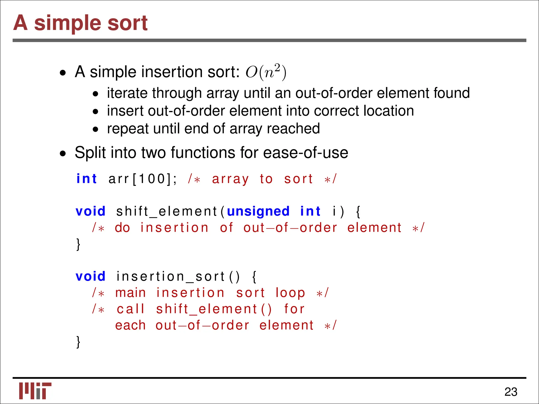 A simple sort • A simple insertion sort: O(n2) • iterate through array until an out-of-order element found insert out-of-order element into correct location • • repeat until end of array reached • Split into two functions for ease-of-use int arr [ 1 0 0 ] ; /∗ array to sort ∗/ void shift_element ( unsigned int i ) { /∗ do i n s e r t i o n of out−of−order element ∗/ } void i n s e r t i o n _ s o r t ( ) { /∗ main i n s e r t i o n sort loop ∗/ /∗ c a l l shift_element ( ) f o r each out−of−order element ∗/ } 23 