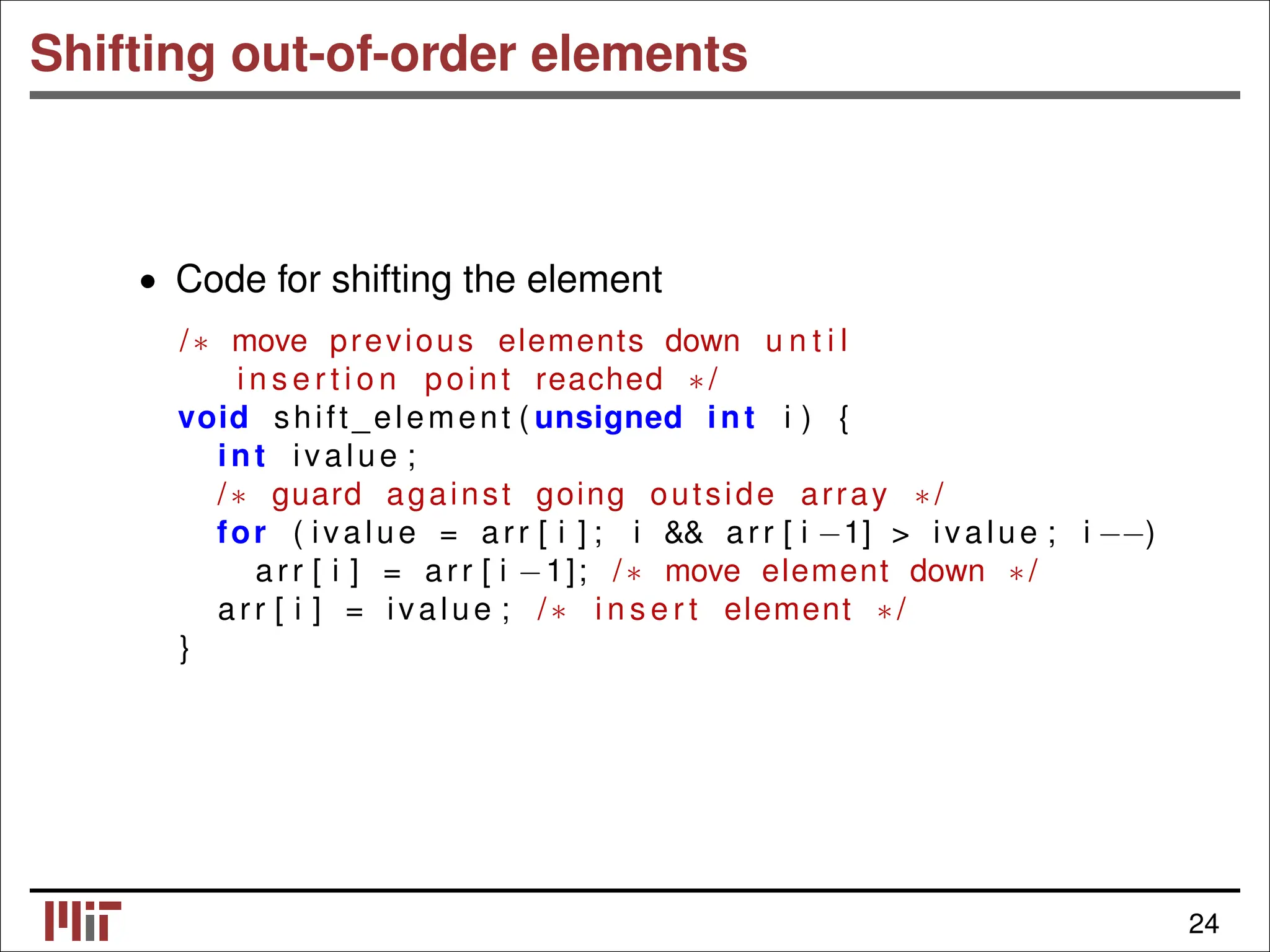 Shifting out-of-order elements • Code for shifting the element /∗ move previous elements down u n t i l i n s e r t i o n point reached ∗/ void shift_element ( unsigned int i ) { int ivalue ; /∗ guard against going outside array ∗/ for ( ivalue = arr [ i ] ; i && arr [ i −1] > ivalue ; i −−) arr [ i ] = arr [ i −1]; /∗ move element down ∗/ arr [ i ] = ivalue ; /∗ i n s e r t element ∗/ } 24 