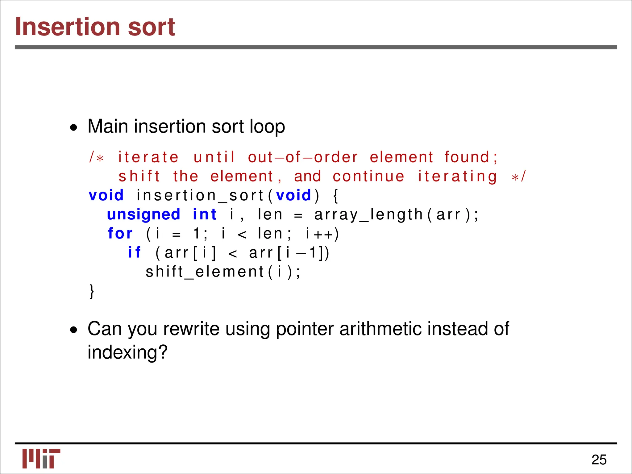 Insertion sort • Main insertion sort loop /∗ i t e r a t e u n t i l out−of−order element found ; s h i f t the element , and continue i t e r a t i n g ∗/ void i n s e r t i o n _ s o r t ( void ) { unsigned int i , len = array_length ( arr ) ; for ( i = 1; i < len ; i ++) i f ( arr [ i ] < arr [ i −1]) shift_element ( i ) ; } • Can you rewrite using pointer arithmetic instead of indexing? 25 