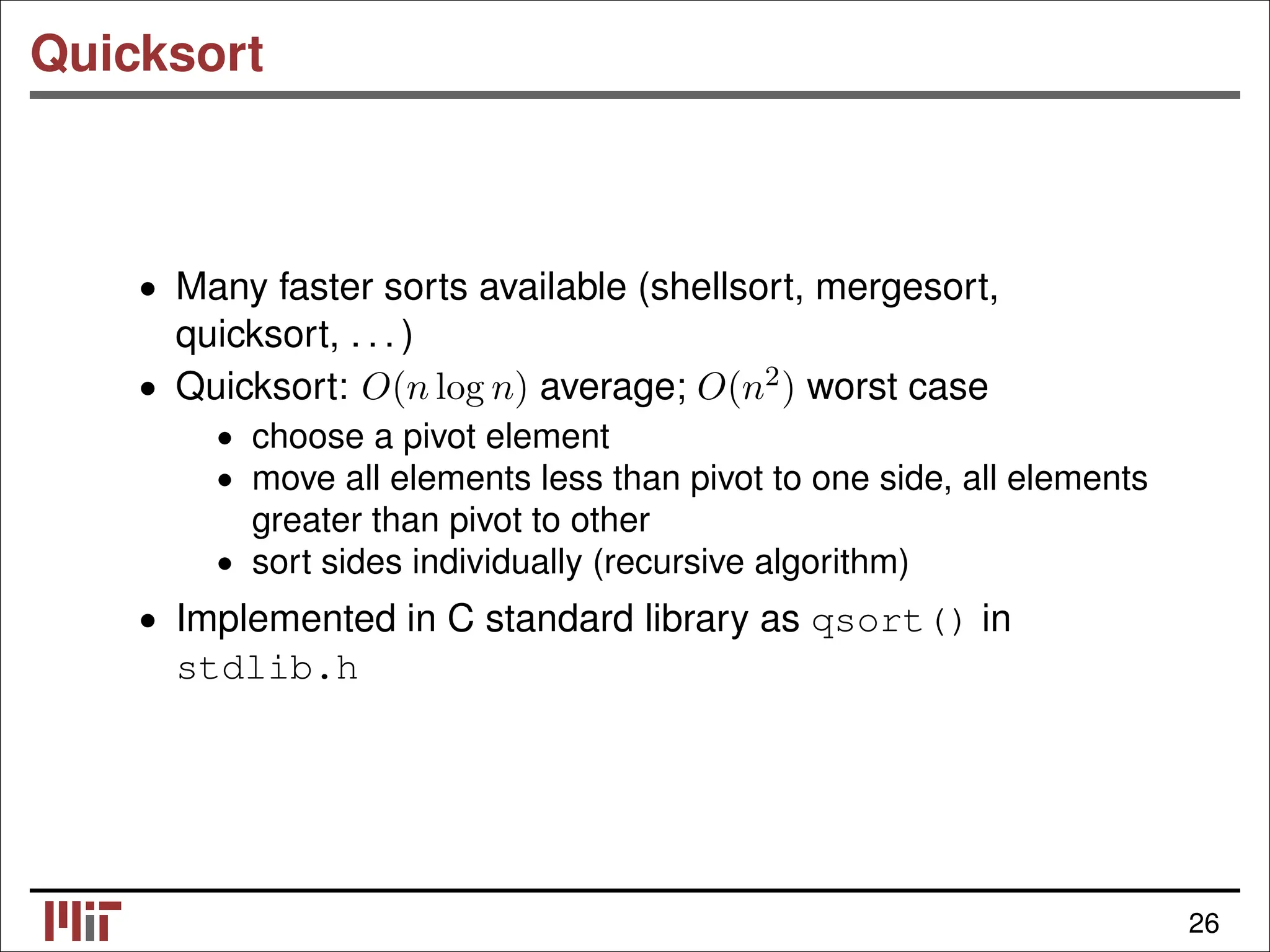 Quicksort • Many faster sorts available (shellsort, mergesort, quicksort, . . . ) • Quicksort: O(n log n) average; O(n2) worst case • choose a pivot element • move all elements less than pivot to one side, all elements greater than pivot to other • sort sides individually (recursive algorithm) • Implemented in C standard library as qsort() in stdlib.h 26 