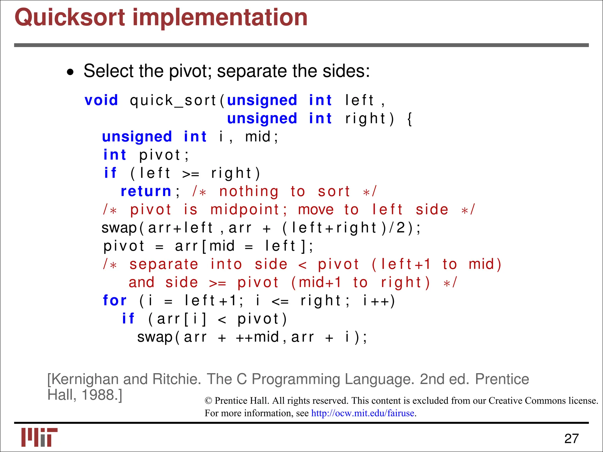 Quicksort implementation • Select the pivot; separate the sides: void quick_sort ( unsigned int l e f t , unsigned int r i g h t ) { unsigned int i , mid ; int pivot ; i f ( l e f t >= r i g h t ) return ; /∗ nothing to sort ∗/ /∗ pivot i s midpoint ; move to l e f t side ∗/ swap( arr + l e f t , arr + ( l e f t + r i g h t ) / 2 ) ; pivot = arr [ mid = l e f t ] ; /∗ separate i n t o side < pivot ( l e f t +1 to mid ) and side >= pivot ( mid+1 to r i g h t ) ∗/ for ( i = l e f t +1; i <= r i g h t ; i ++) i f ( arr [ i ] < pivot ) swap( arr + ++mid , arr + i ) ; [Kernighan and Ritchie. The C Programming Language. 2nd ed. Prentice Hall, 1988.] © Prentice Hall. All rights reserved. This content is excluded from our Creative Commons license. For more information, see http://ocw.mit.edu/fairuse. 27 