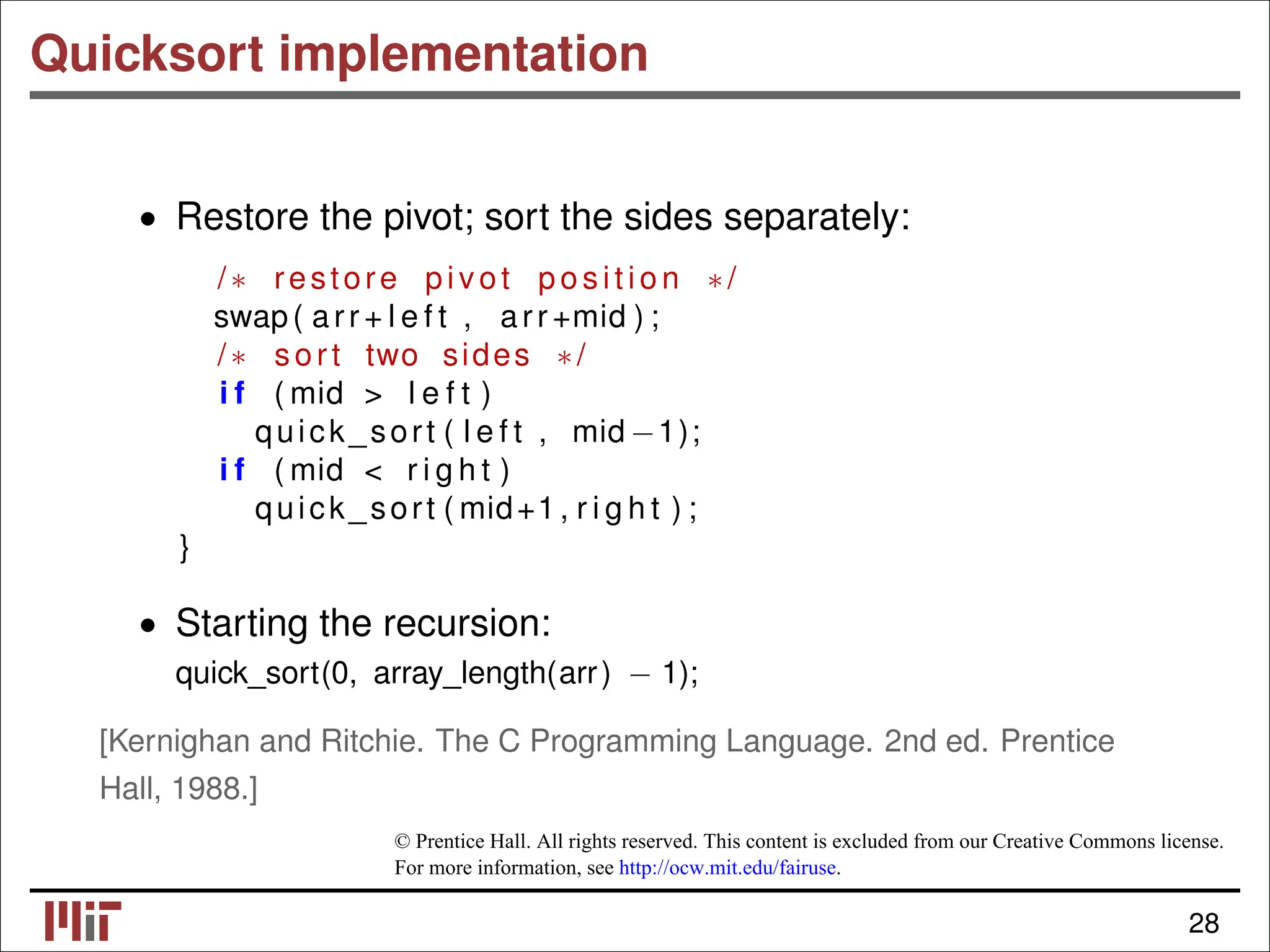 Quicksort implementation • Restore the pivot; sort the sides separately: /∗ restore pivot p os it io n ∗/ swap( arr + l e f t , arr +mid ) ; /∗ sort two sides ∗/ i f ( mid > l e f t ) quick_sort ( l e f t , mid −1); i f ( mid < r i g h t ) quick_sort ( mid+1 , r i g h t ) ; } • Starting the recursion: quick_sort(0, array_length(arr) − 1); [Kernighan and Ritchie. The C Programming Language. 2nd ed. Prentice Hall, 1988.] © Prentice Hall. All rights reserved. This content is excluded from our Creative Commons license. For more information, see http://ocw.mit.edu/fairuse. 28 