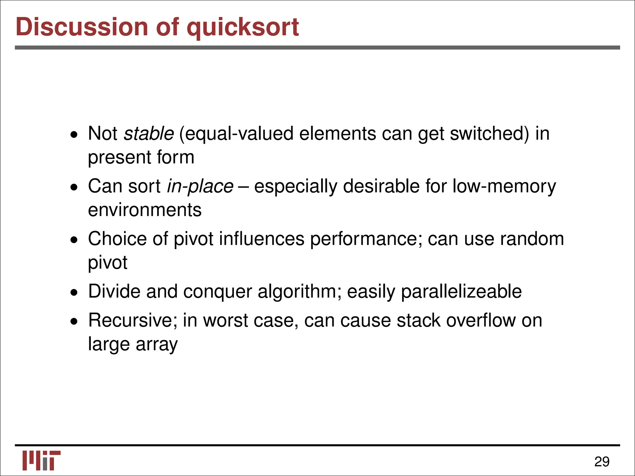 Discussion of quicksort • Not stable (equal-valued elements can get switched) in present form • Can sort in-place – especially desirable for low-memory environments • Choice of pivot inﬂuences performance; can use random pivot • Divide and conquer algorithm; easily parallelizeable • Recursive; in worst case, can cause stack overﬂow on large array 29 