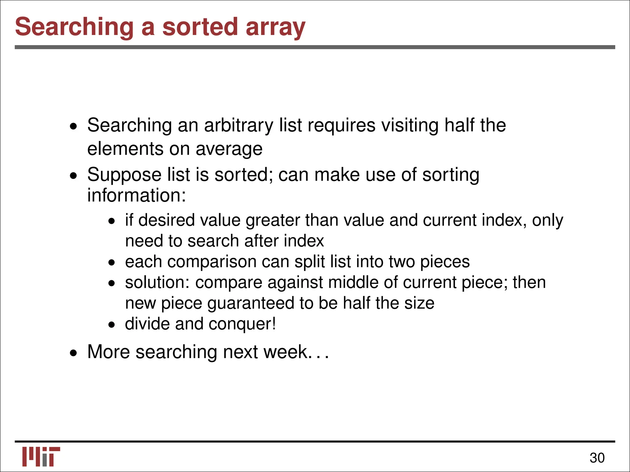 Searching a sorted array • Searching an arbitrary list requires visiting half the elements on average • Suppose list is sorted; can make use of sorting information: • if desired value greater than value and current index, only need to search after index • each comparison can split list into two pieces • solution: compare against middle of current piece; then new piece guaranteed to be half the size • divide and conquer! • More searching next week. . . 30 
