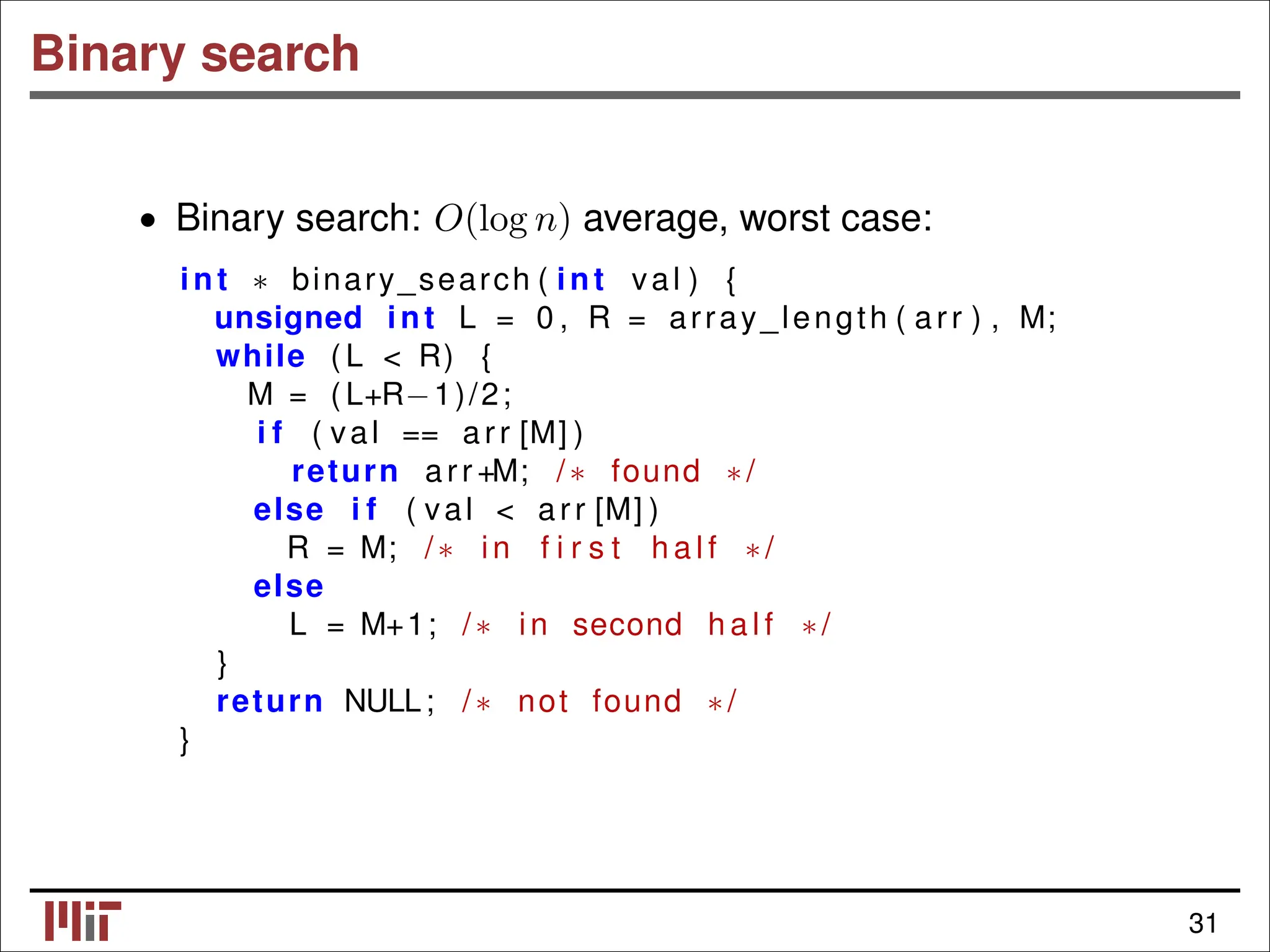 Binary search • Binary search: O(log n) average, worst case: int binary_search ( int val ) { ∗ unsigned int L = 0 , R = array_length ( arr ) , M; while ( L < R) { M = ( L+R−1)/2; i f ( val == arr [M] ) return arr +M; /∗ found ∗/ else i f ( val < arr [M] ) R = M; /∗ in f i r s t h a l f ∗/ else L = M+1; /∗ in second h a l f ∗/ } return NULL; /∗ not found ∗/ } 31 