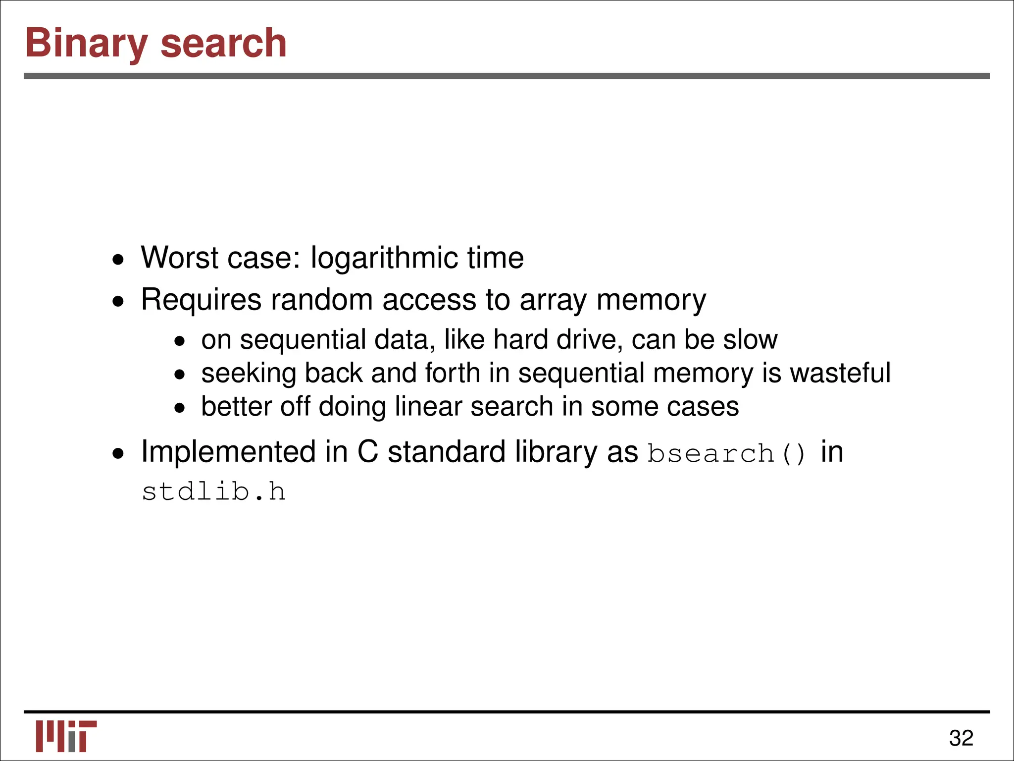 Binary search • Worst case: logarithmic time • Requires random access to array memory • on sequential data, like hard drive, can be slow • seeking back and forth in sequential memory is wasteful • better off doing linear search in some cases • Implemented in C standard library as bsearch() in stdlib.h 32 