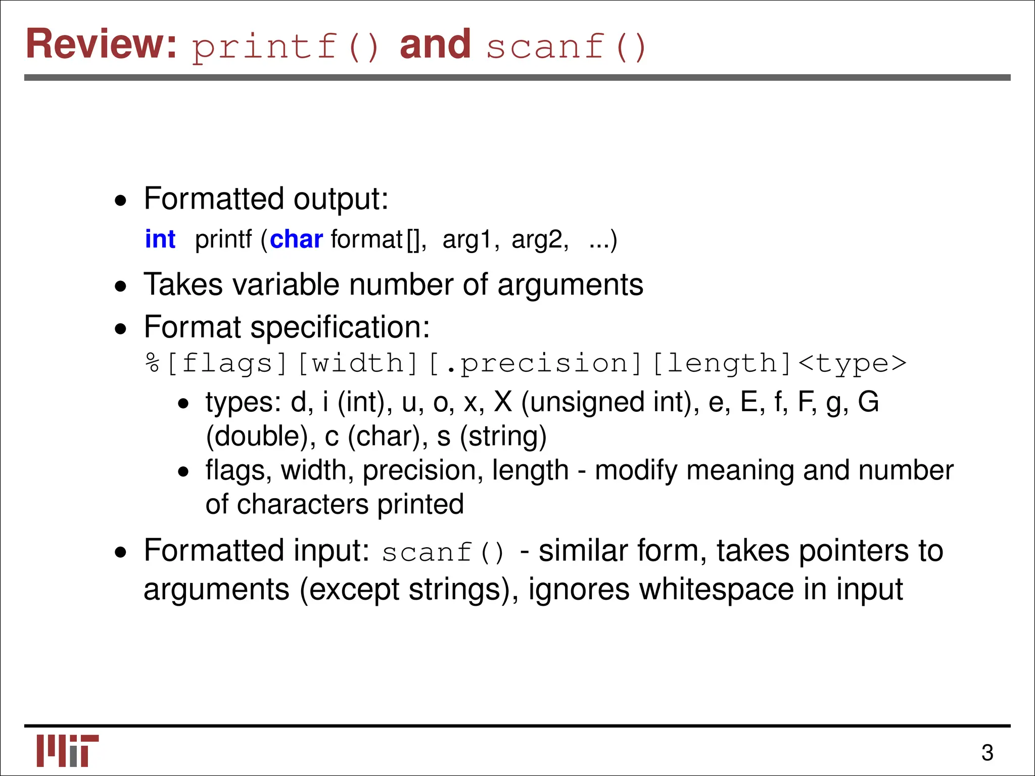 Review: printf() and scanf() • Formatted output: int printf (char format[], arg1, arg2, ...) • Takes variable number of arguments • Format speciﬁcation: %[flags][width][.precision][length]<type> • types: d, i (int), u, o, x, X (unsigned int), e, E, f, F, g, G (double), c (char), s (string) • ﬂags, width, precision, length - modify meaning and number of characters printed • Formatted input: scanf() - similar form, takes pointers to arguments (except strings), ignores whitespace in input 3 