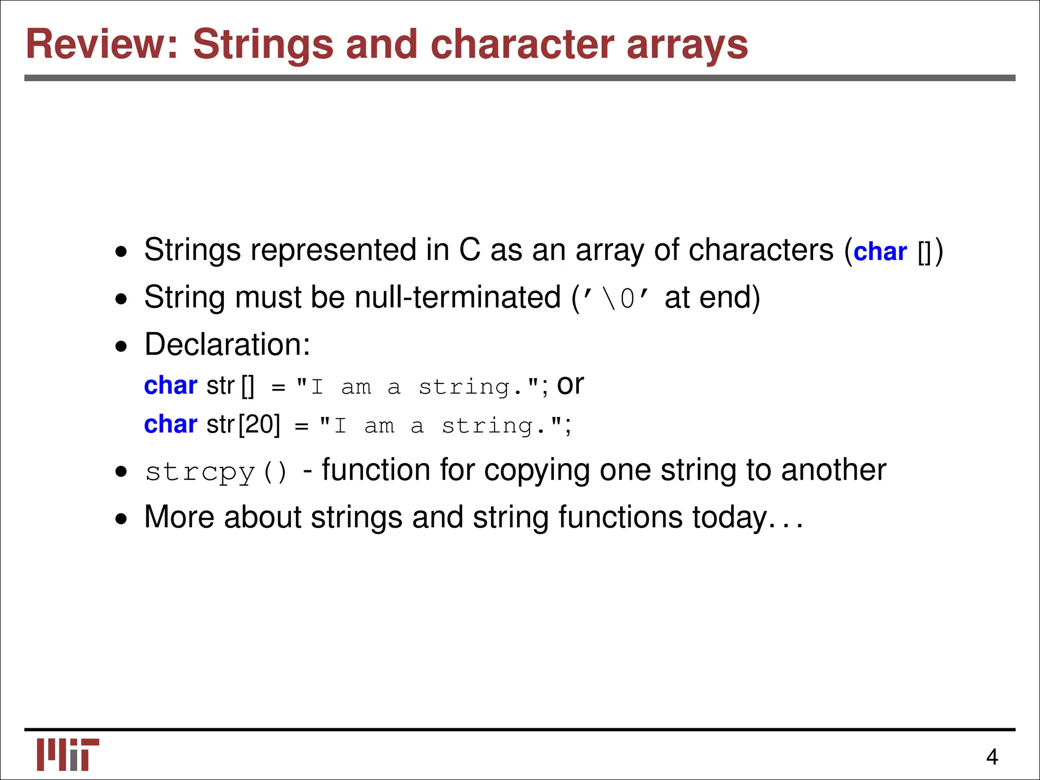 Review: Strings and character arrays • Strings represented in C as an array of characters (char []) • String must be null-terminated (’0’ at end) Declaration: • char str [] = "I am a string."; or char str[20] = "I am a string."; • strcpy() - function for copying one string to another • More about strings and string functions today. . . 4 