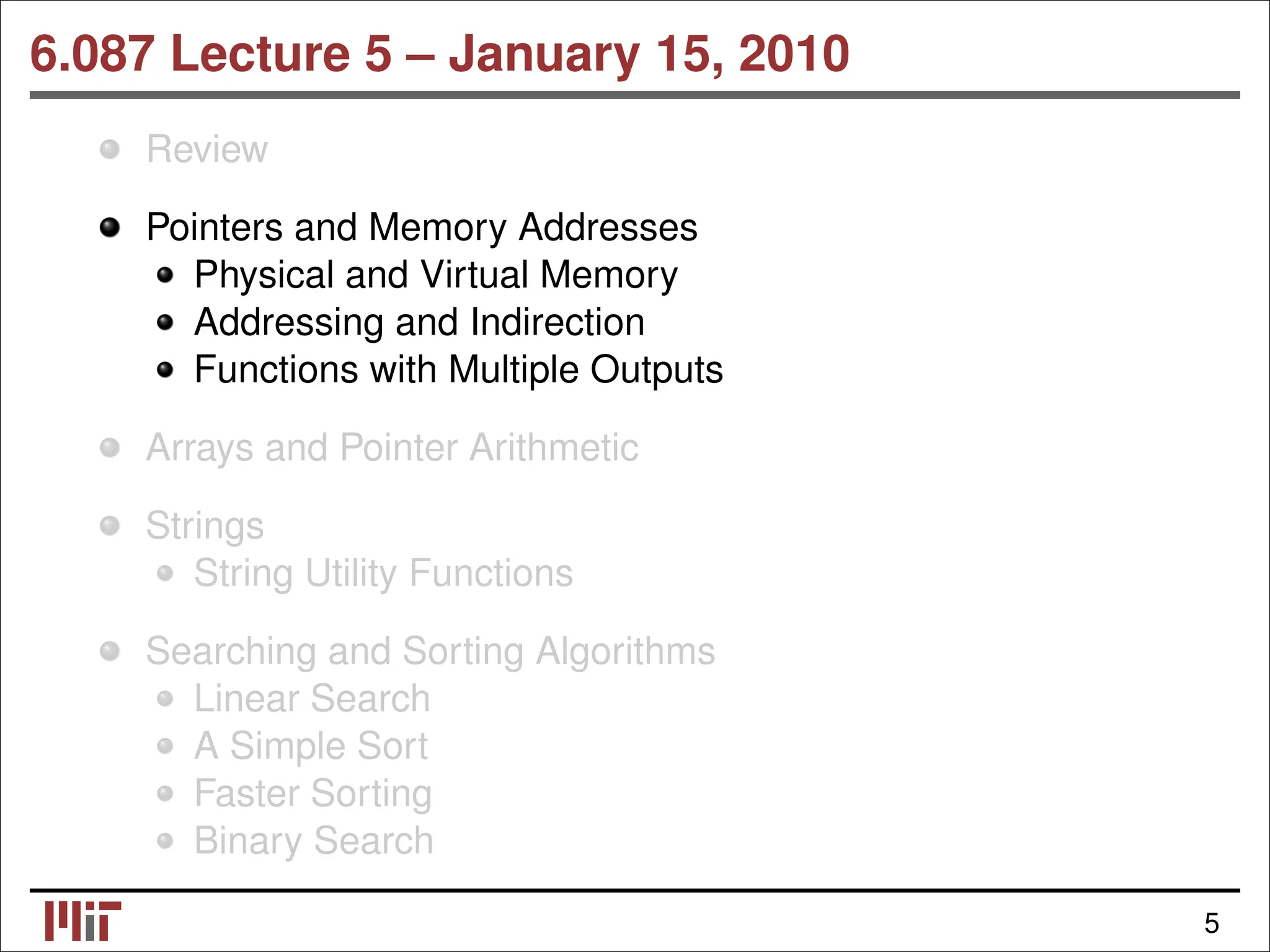6.087 Lecture 5 – January 15, 2010 Review Pointers and Memory Addresses Physical and Virtual Memory Addressing and Indirection Functions with Multiple Outputs Arrays and Pointer Arithmetic Strings String Utility Functions Searching and Sorting Algorithms Linear Search A Simple Sort Faster Sorting Binary Search 5 