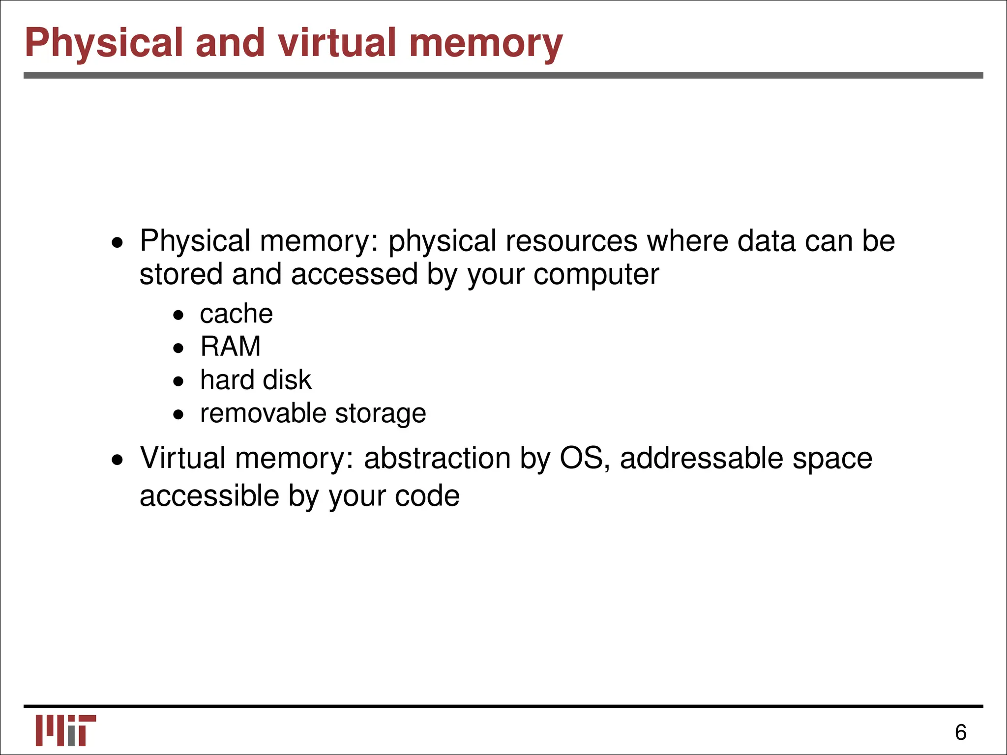 Physical and virtual memory • Physical memory: physical resources where data can be stored and accessed by your computer cache • RAM • hard disk • • removable storage • Virtual memory: abstraction by OS, addressable space accessible by your code 6 