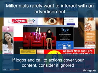 Millennials rarely want to interact with an
advertisement
If logos and call to actions cover your
content, consider it ignored
Flickr CC: @piratechickan
 