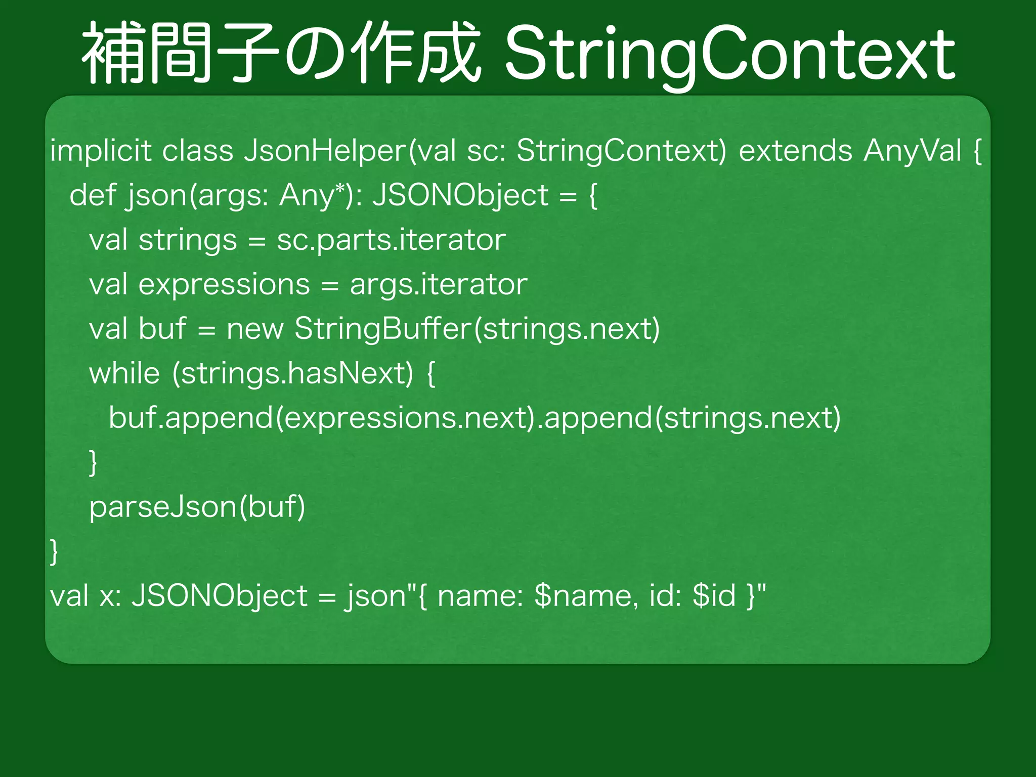補間子の作成 StringContext
implicit class JsonHelper(val sc: StringContext) extends AnyVal {
def json(args: Any*): JSONObject = {
val strings = sc.parts.iterator
val expressions = args.iterator
val buf = new StringBuﬀer(strings.next)
while (strings.hasNext) {
buf.append(expressions.next).append(strings.next)
}
parseJson(buf)
}
val x: JSONObject = json"{ name: $name, id: $id }"
 