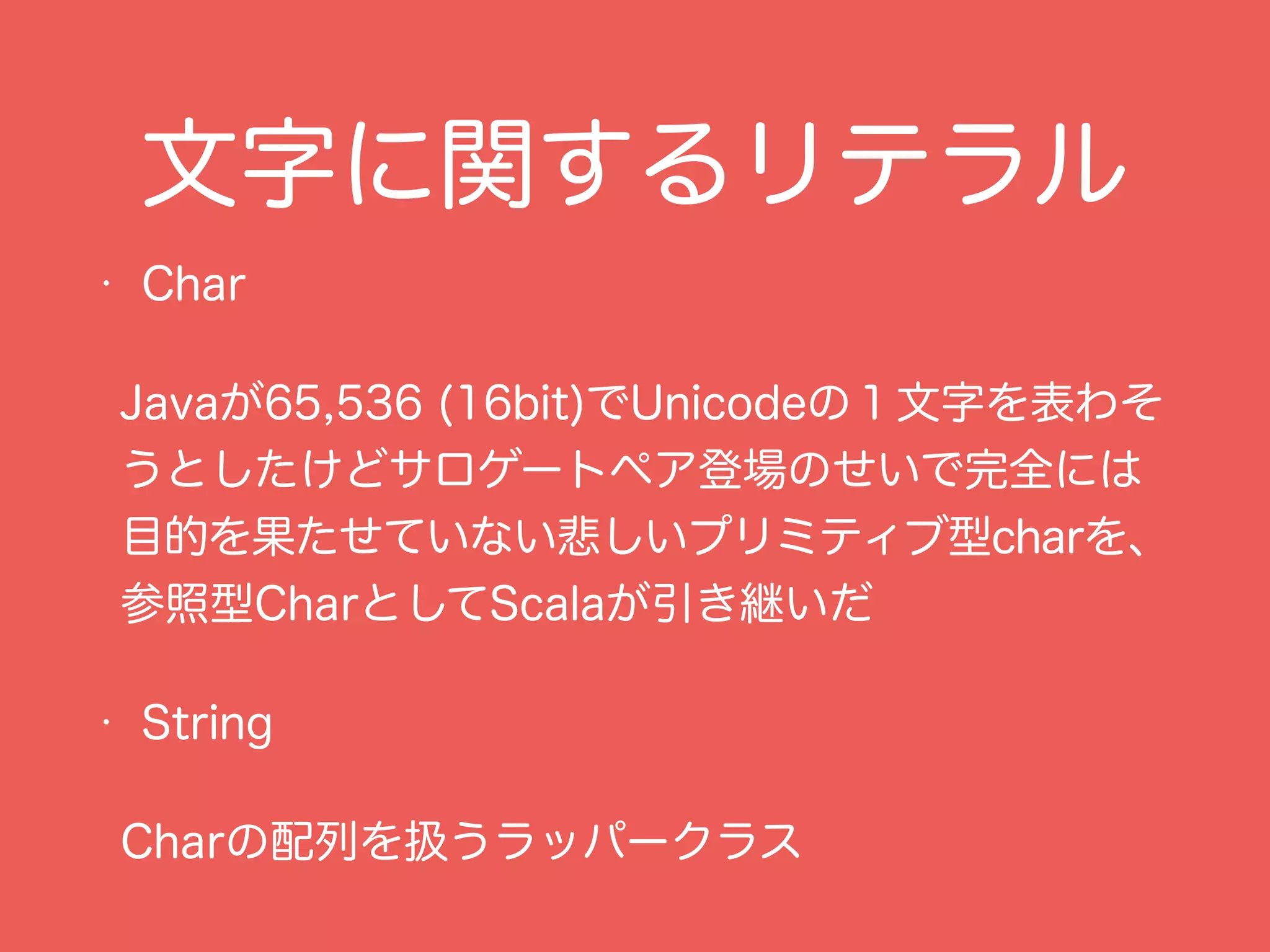 文字に関するリテラル
• Char
Javaが65,536 (16bit)でUnicodeの１文字を表わそ
うとしたけどサロゲートペア登場のせいで完全には
目的を果たせていない悲しいプリミティブ型charを、
参照型CharとしてScalaが引き継いだ
• String
Charの配列を扱うラッパークラス
 