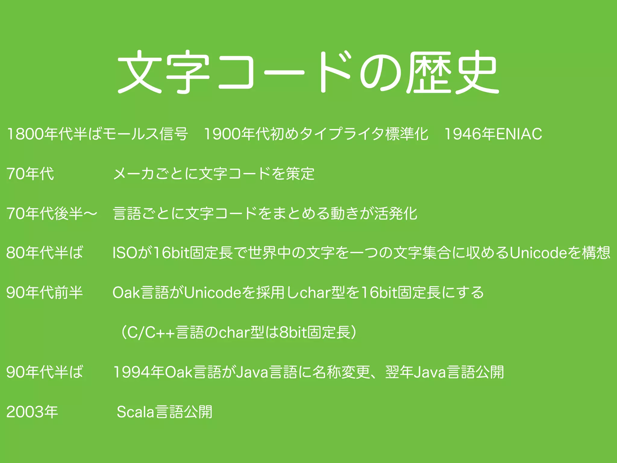 文字コードの歴史
1800年代半ばモールス信号 1900年代初めタイプライタ標準化 1946年ENIAC
70年代    メーカごとに文字コードを策定
70年代後半∼ 言語ごとに文字コードをまとめる動きが活発化
80年代半ば  ISOが16bit固定長で世界中の文字を一つの文字集合に収めるUnicodeを構想
90年代前半  Oak言語がUnicodeを採用しchar型を16bit固定長にする
（C/C++言語のchar型は8bit固定長）
90年代半ば  1994年Oak言語がJava言語に名称変更、翌年Java言語公開
2003年    Scala言語公開
 