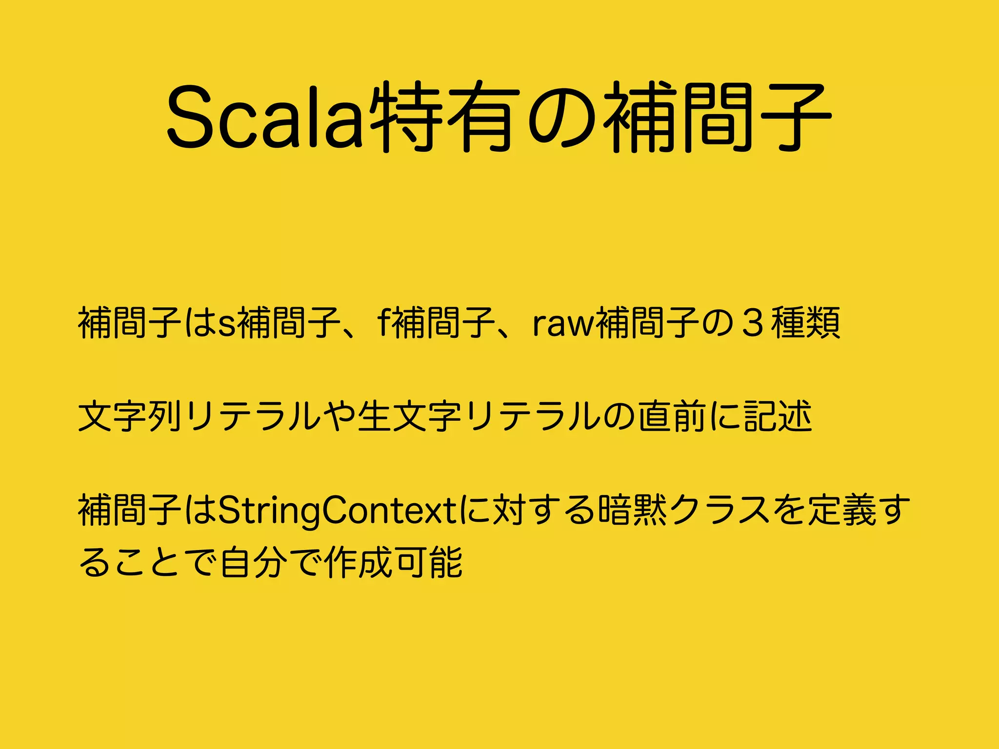 Scala特有の補間子
補間子はs補間子、f補間子、raw補間子の３種類
文字列リテラルや生文字リテラルの直前に記述
補間子はStringContextに対する暗黙クラスを定義す
ることで自分で作成可能
 