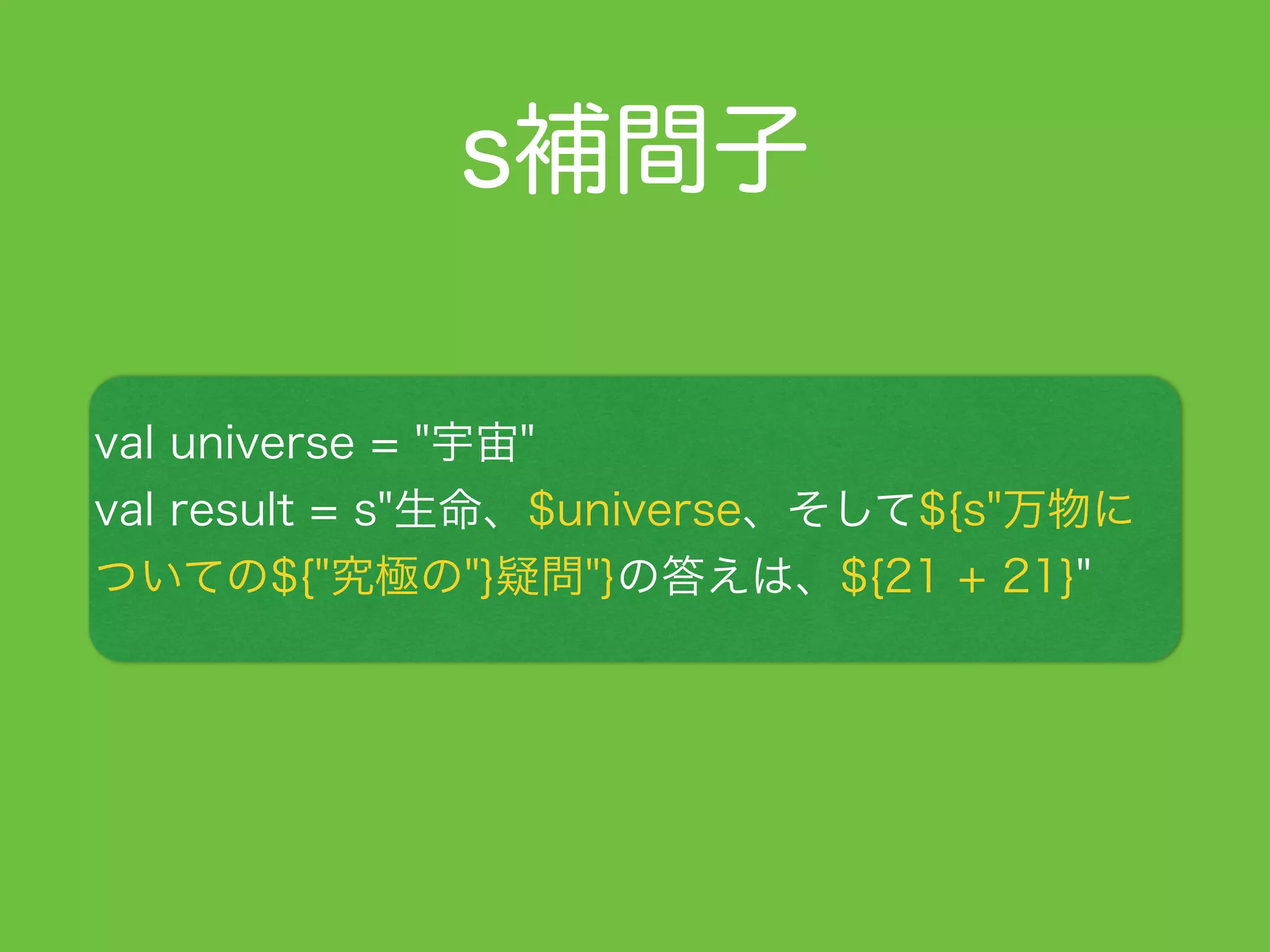 s補間子
val universe = "宇宙"
val result = s"生命、$universe、そして${s"万物に
ついての${"究極の"}疑問"}の答えは、${21 + 21}"
 