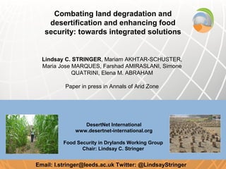 Combating land degradation and
    desertification and enhancing food
   security: towards integrated solutions


  Lindsay C. STRINGER, Mariam AKHTAR-SCHUSTER,
  Maria Jose MARQUES, Farshad AMIRASLANI, Simone
             QUATRINI, Elena M. ABRAHAM

          Paper in press in Annals of Arid Zone




                 DesertNet International
              www.desertnet-international.org

          Food Security in Drylands Working Group
                 Chair: Lindsay C. Stringer


Email: l.stringer@leeds.ac.uk Twitter: @LindsayStringer
 