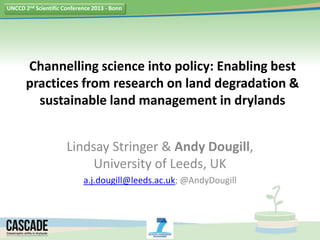 UNCCD 2nd Scientific Conference 2013 - Bonn




       Channelling science into policy: Enabling best
       practices from research on land degradation &
         sustainable land management in drylands


                      Lindsay Stringer & Andy Dougill,
                           University of Leeds, UK
                            a.j.dougill@leeds.ac.uk; @AndyDougill
 