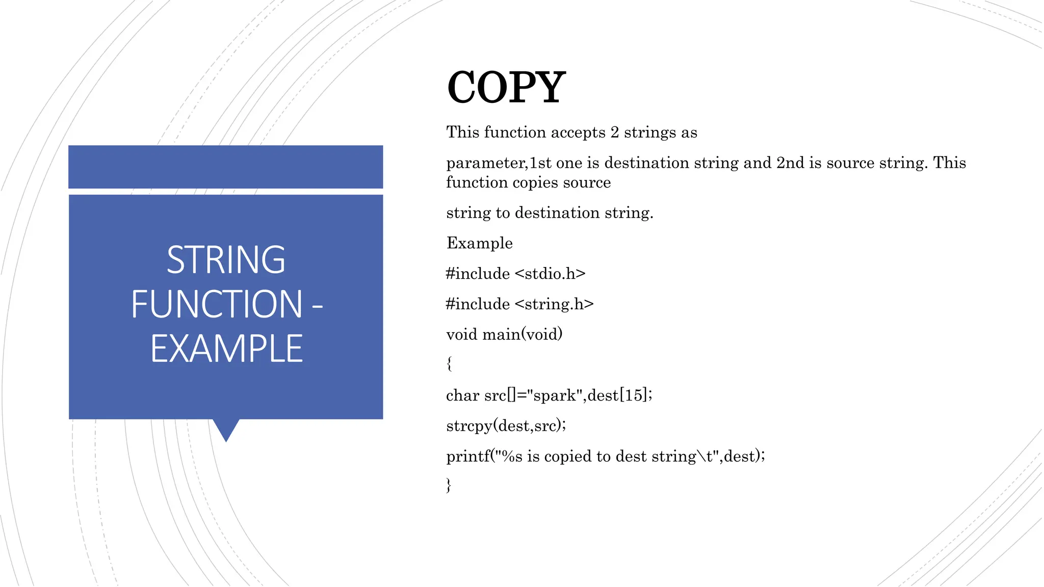 STRING
FUNCTION-
EXAMPLE
COPY
This function accepts 2 strings as
parameter,1st one is destination string and 2nd is source string. This
function copies source
string to destination string.
Example
#include <stdio.h>
#include <string.h>
void main(void)
{
char src[]="spark",dest[15];
strcpy(dest,src);
printf("%s is copied to dest stringt",dest);
}
 