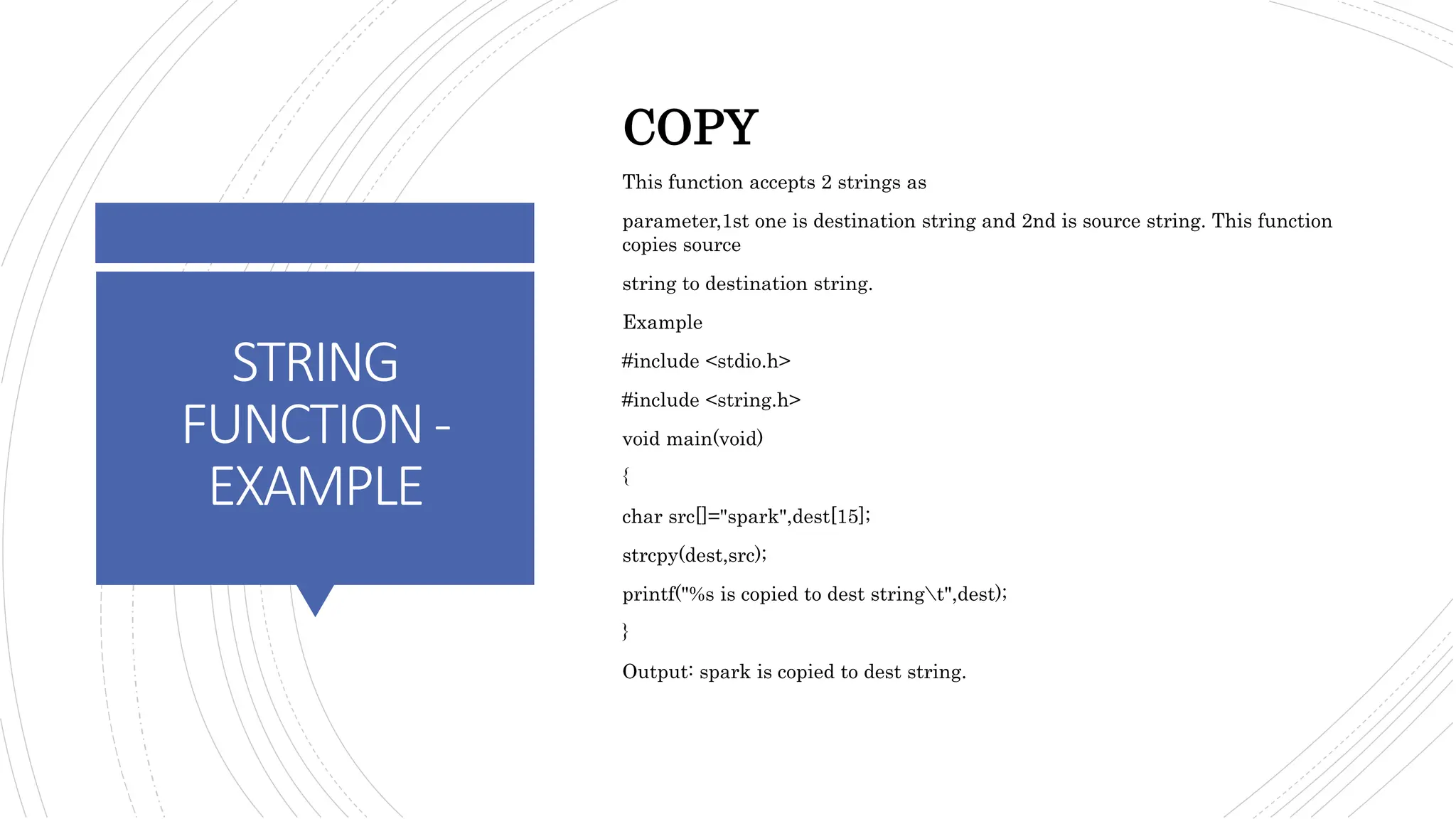 STRING
FUNCTION-
EXAMPLE
COPY
This function accepts 2 strings as
parameter,1st one is destination string and 2nd is source string. This function
copies source
string to destination string.
Example
#include <stdio.h>
#include <string.h>
void main(void)
{
char src[]="spark",dest[15];
strcpy(dest,src);
printf("%s is copied to dest stringt",dest);
}
Output: spark is copied to dest string.
 
