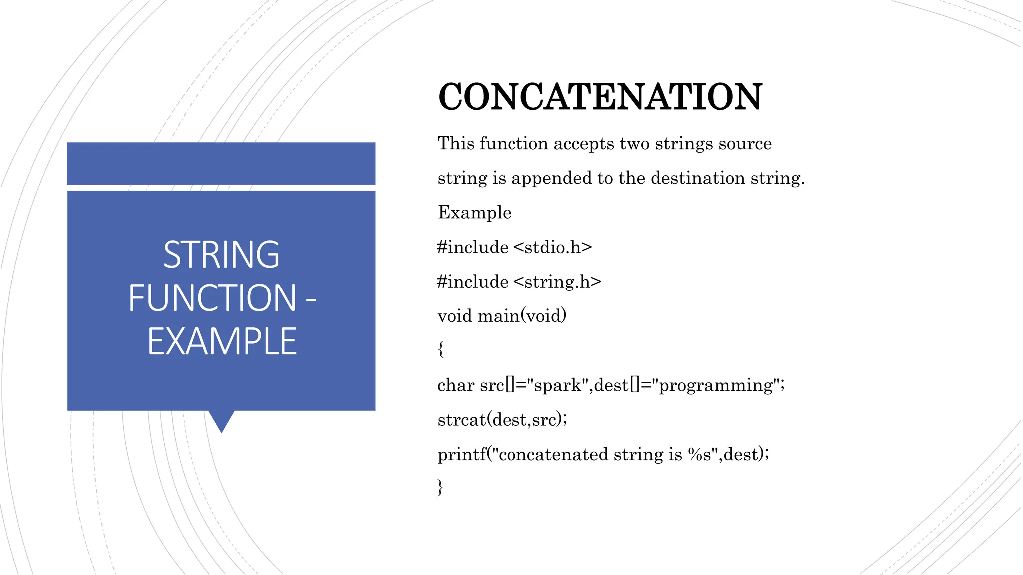 STRING
FUNCTION-
EXAMPLE
CONCATENATION
This function accepts two strings source
string is appended to the destination string.
Example
#include <stdio.h>
#include <string.h>
void main(void)
{
char src[]="spark",dest[]="programming";
strcat(dest,src);
printf("concatenated string is %s",dest);
}
 