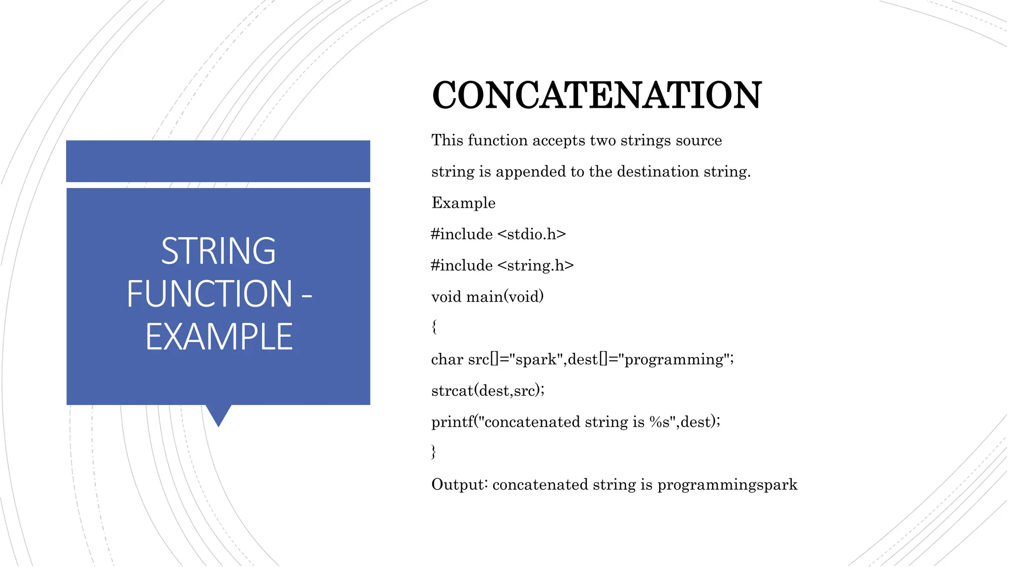 STRING
FUNCTION-
EXAMPLE
CONCATENATION
This function accepts two strings source
string is appended to the destination string.
Example
#include <stdio.h>
#include <string.h>
void main(void)
{
char src[]="spark",dest[]="programming";
strcat(dest,src);
printf("concatenated string is %s",dest);
}
Output: concatenated string is programmingspark
 