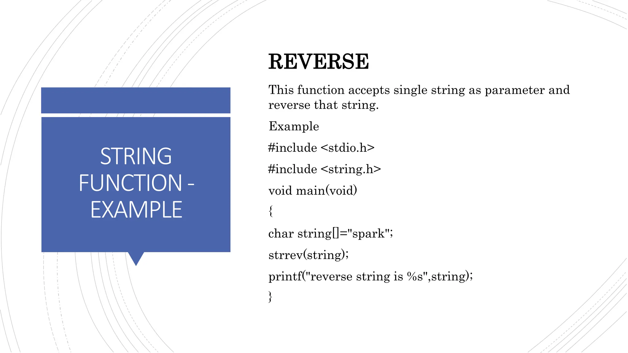 STRING
FUNCTION-
EXAMPLE
REVERSE
This function accepts single string as parameter and
reverse that string.
Example
#include <stdio.h>
#include <string.h>
void main(void)
{
char string[]="spark";
strrev(string);
printf("reverse string is %s",string);
}
 