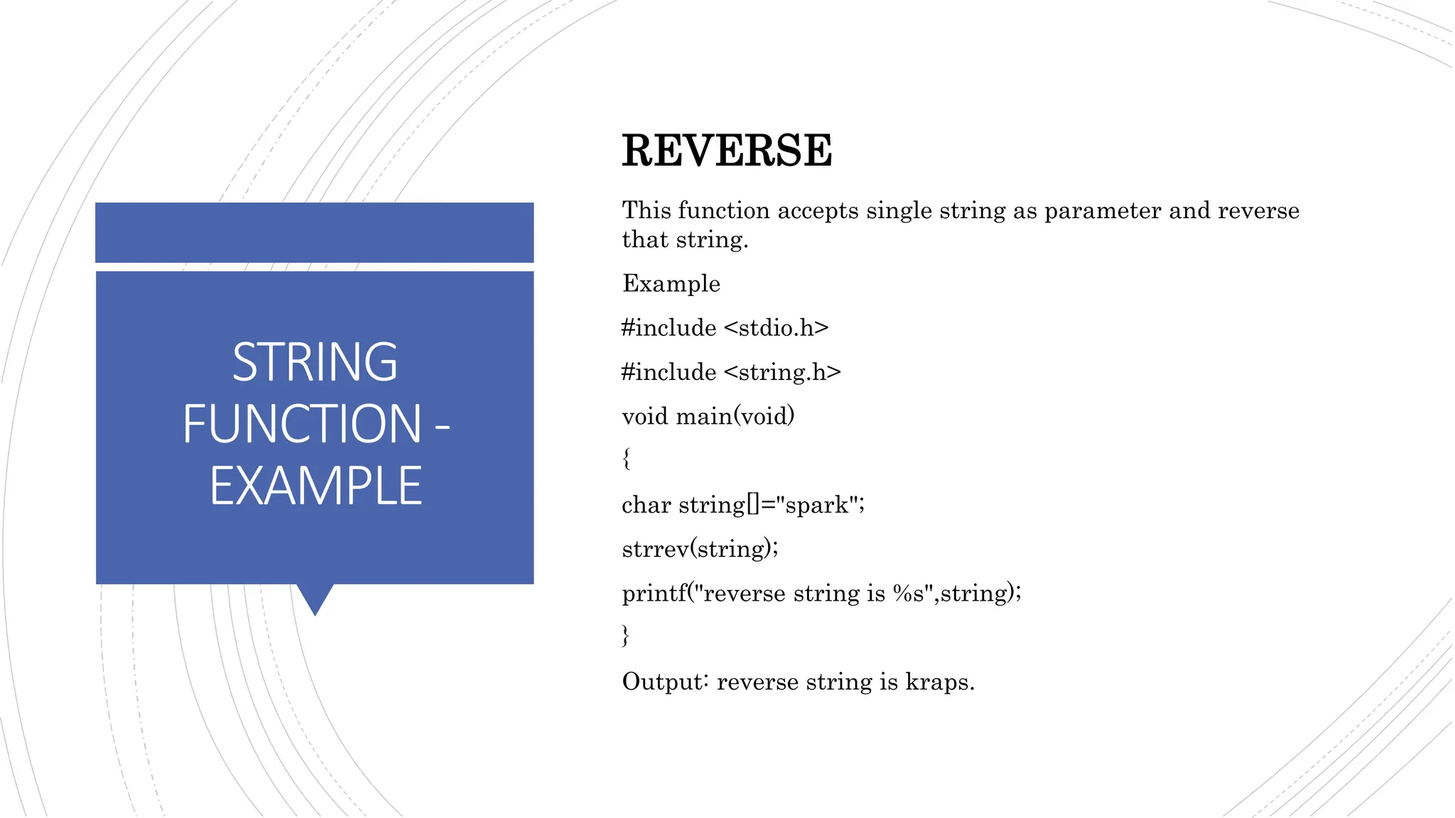 STRING
FUNCTION-
EXAMPLE
REVERSE
This function accepts single string as parameter and reverse
that string.
Example
#include <stdio.h>
#include <string.h>
void main(void)
{
char string[]="spark";
strrev(string);
printf("reverse string is %s",string);
}
Output: reverse string is kraps.
 