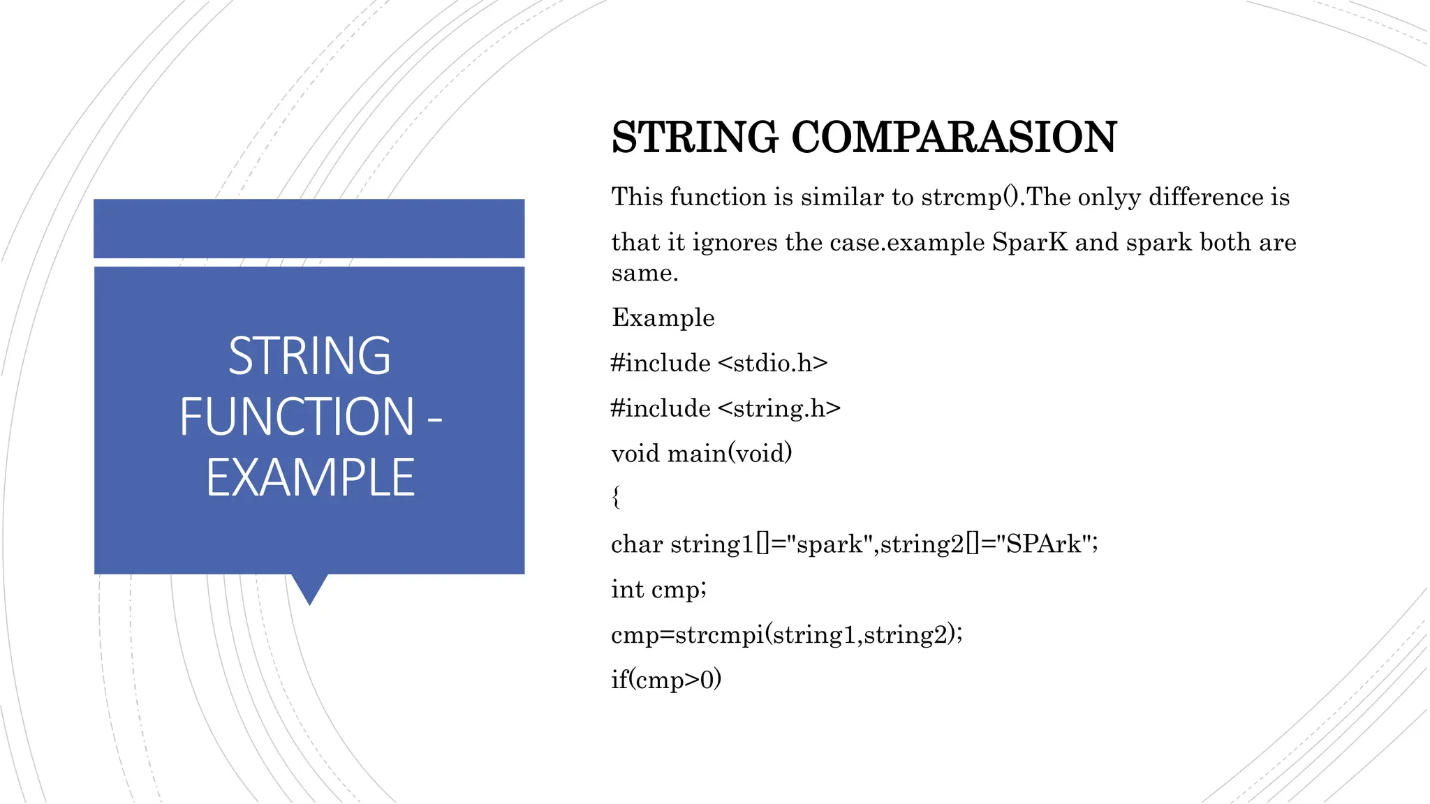 STRING
FUNCTION-
EXAMPLE
STRING COMPARASION
This function is similar to strcmp().The onlyy difference is
that it ignores the case.example SparK and spark both are
same.
Example
#include <stdio.h>
#include <string.h>
void main(void)
{
char string1[]="spark",string2[]="SPArk";
int cmp;
cmp=strcmpi(string1,string2);
if(cmp>0)
 
