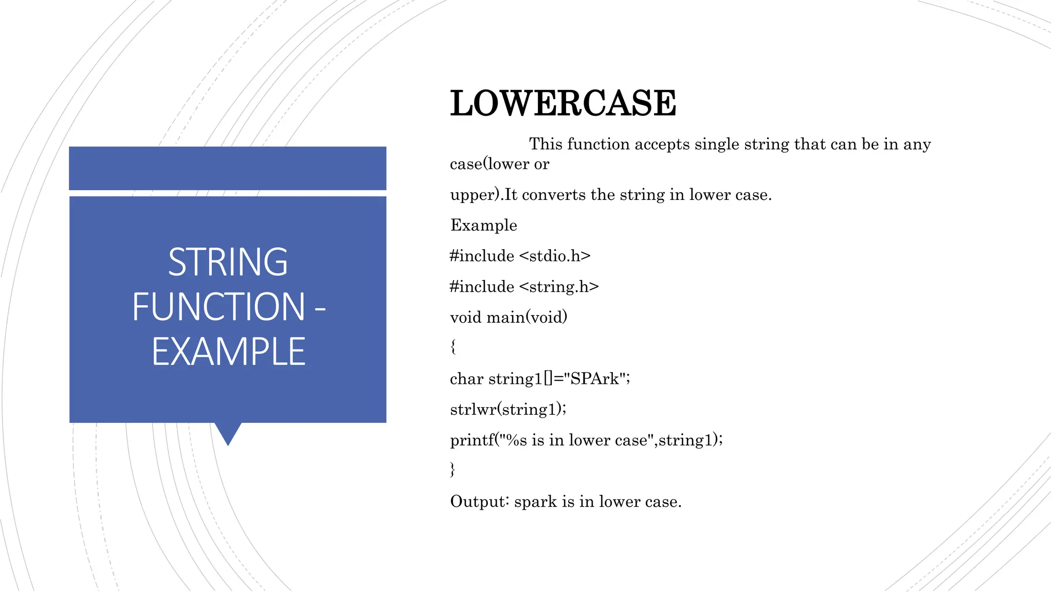 STRING
FUNCTION-
EXAMPLE
LOWERCASE
This function accepts single string that can be in any
case(lower or
upper).It converts the string in lower case.
Example
#include <stdio.h>
#include <string.h>
void main(void)
{
char string1[]="SPArk";
strlwr(string1);
printf("%s is in lower case",string1);
}
Output: spark is in lower case.
 