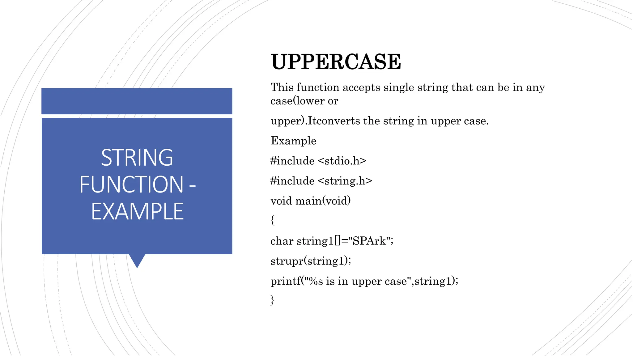 STRING
FUNCTION-
EXAMPLE
UPPERCASE
This function accepts single string that can be in any
case(lower or
upper).Itconverts the string in upper case.
Example
#include <stdio.h>
#include <string.h>
void main(void)
{
char string1[]="SPArk";
strupr(string1);
printf("%s is in upper case",string1);
}
 