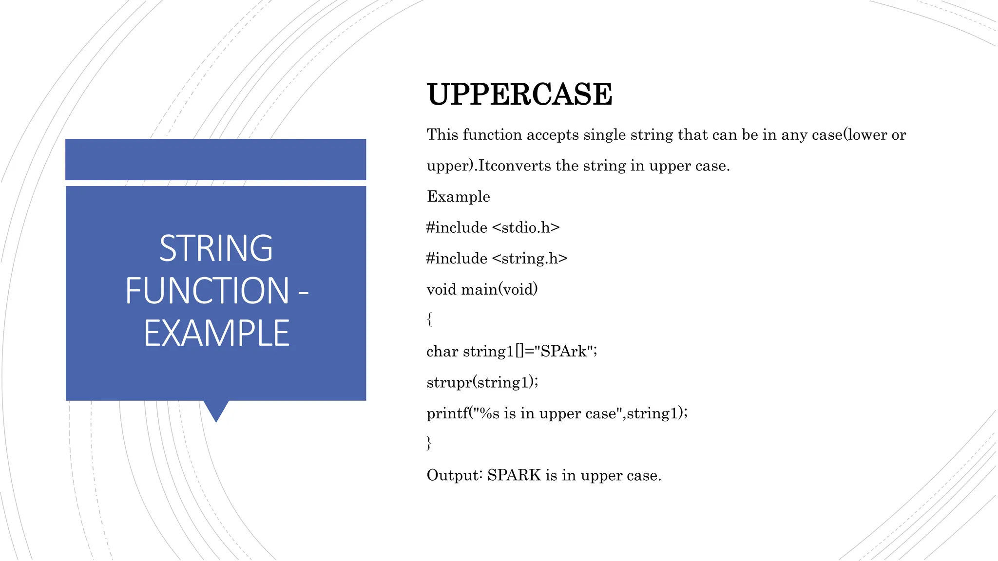 STRING
FUNCTION-
EXAMPLE
UPPERCASE
This function accepts single string that can be in any case(lower or
upper).Itconverts the string in upper case.
Example
#include <stdio.h>
#include <string.h>
void main(void)
{
char string1[]="SPArk";
strupr(string1);
printf("%s is in upper case",string1);
}
Output: SPARK is in upper case.
 