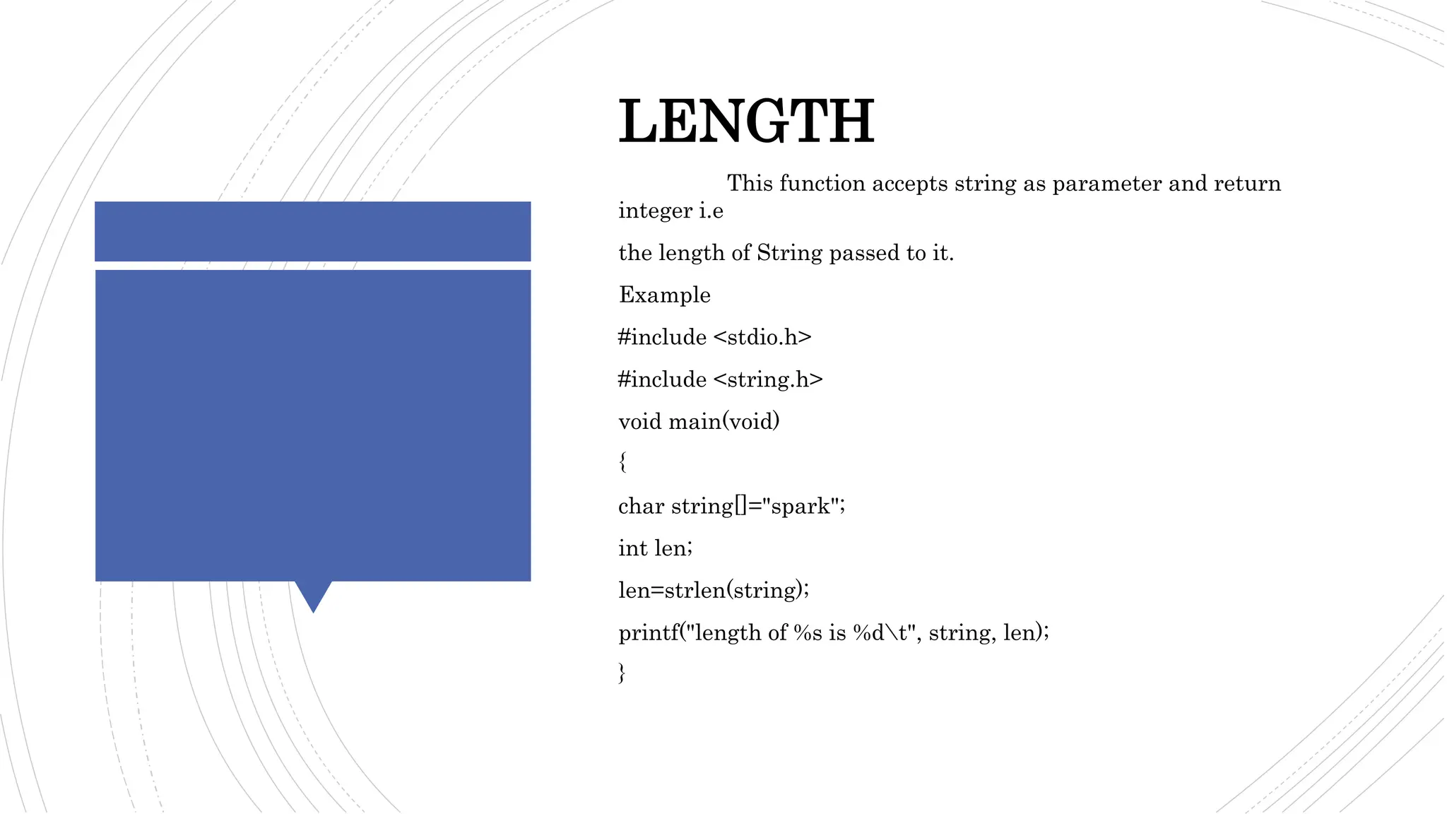 STRINGFUNCTION- EXAMPLE
LENGTH
This function accepts string as parameter and return
integer i.e
the length of String passed to it.
Example
#include <stdio.h>
#include <string.h>
void main(void)
{
char string[]="spark";
int len;
len=strlen(string);
printf("length of %s is %dt", string, len);
}
 