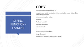 STRING
FUNCTION-
EXAMPLE
COPY
This function accepts 2 strings as
parameter,1st one is destination string and 2nd is source string. This
function copies source
string to destination string.
Example
#include <stdio.h>
#include <string.h>
void main(void)
{
char src[]="spark",dest[15];
strcpy(dest,src);
printf("%s is copied to dest stringt",dest);
}
 