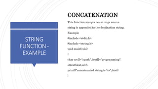 STRING
FUNCTION-
EXAMPLE
CONCATENATION
This function accepts two strings source
string is appended to the destination string.
Example
#include <stdio.h>
#include <string.h>
void main(void)
{
char src[]="spark",dest[]="programming";
strcat(dest,src);
printf("concatenated string is %s",dest);
}
 