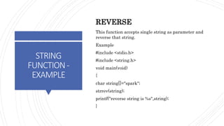 STRING
FUNCTION-
EXAMPLE
REVERSE
This function accepts single string as parameter and
reverse that string.
Example
#include <stdio.h>
#include <string.h>
void main(void)
{
char string[]="spark";
strrev(string);
printf("reverse string is %s",string);
}
 