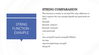 STRING
FUNCTION-
EXAMPLE
STRING COMPARASION
This function is similar to strcmp().The onlyy difference is
that it ignores the case.example SparK and spark both are
same.
Example
#include <stdio.h>
#include <string.h>
void main(void)
{
char string1[]="spark",string2[]="SPArk";
int cmp;
cmp=strcmpi(string1,string2);
if(cmp>0)
 
