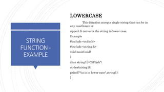 STRING
FUNCTION-
EXAMPLE
LOWERCASE
This function accepts single string that can be in
any case(lower or
upper).It converts the string in lower case.
Example
#include <stdio.h>
#include <string.h>
void main(void)
{
char string1[]="SPArk";
strlwr(string1);
printf("%s is in lower case",string1);
}
 