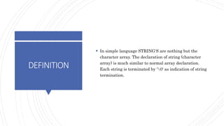 DEFINITION
 In simple language STRING'S are nothing but the
character array. The declaration of string (character
array) is much similar to normal array declaration.
Each string is terminated by '0' as indication of string
termination.
 