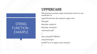 STRING
FUNCTION-
EXAMPLE
UPPERCASE
This function accepts single string that can be in any
case(lower or
upper).Itconverts the string in upper case.
Example
#include <stdio.h>
#include <string.h>
void main(void)
{
char string1[]="SPArk";
strupr(string1);
printf("%s is in upper case",string1);
}
 