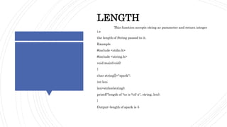 STRINGFUNCTION- EXAMPLE
LENGTH
This function accepts string as parameter and return integer
i.e
the length of String passed to it.
Example
#include <stdio.h>
#include <string.h>
void main(void)
{
char string[]="spark";
int len;
len=strlen(string);
printf("length of %s is %dt", string, len);
}
Output::length of spark is 5
 