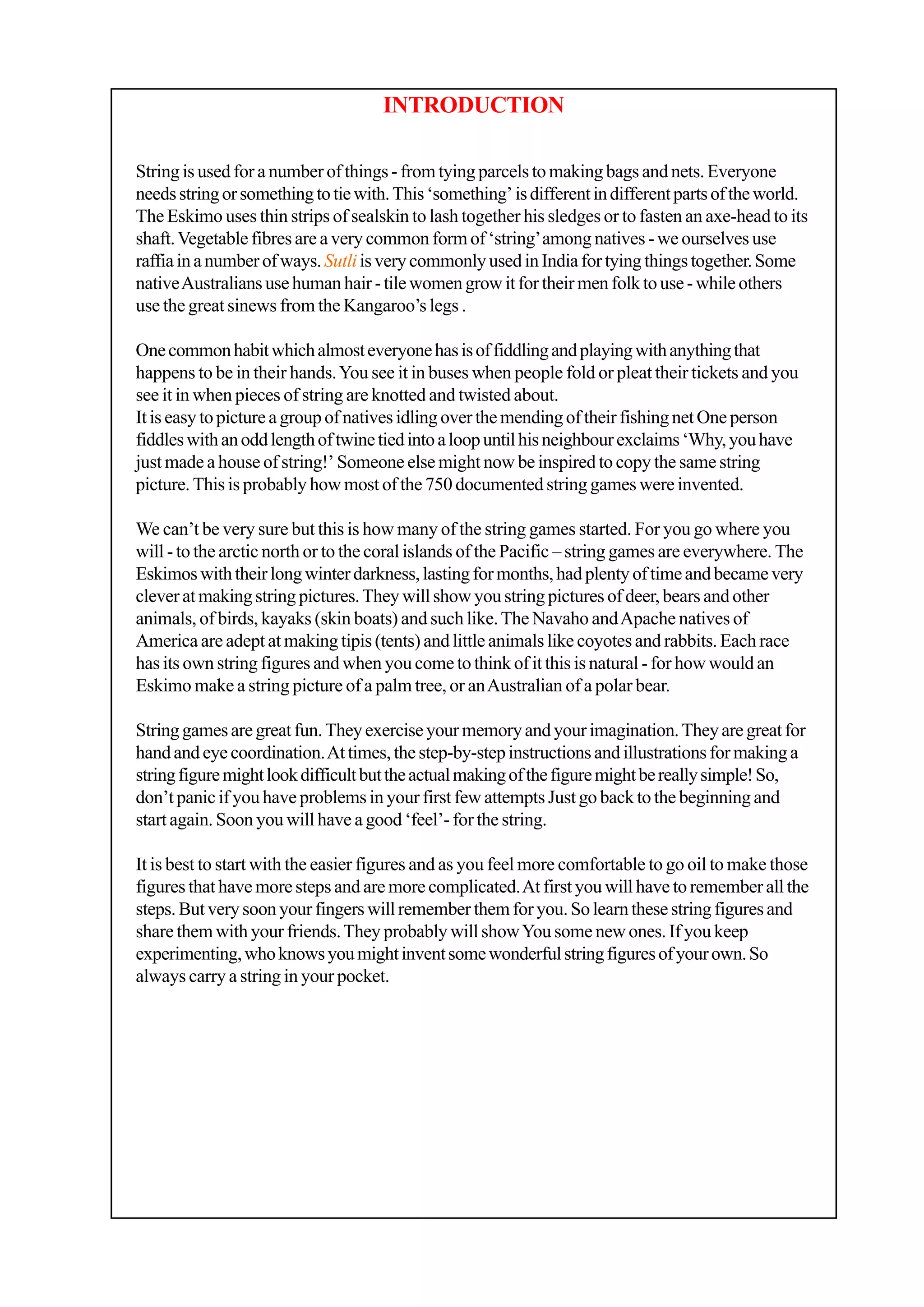 String is used for a number of things - from tying parcels to making bags and nets. Everyone
needsstringorsomethingtotiewith.This‘something’isdifferentindifferentpartsoftheworld.
The Eskimo uses thin strips of sealskin to lash together his sledges or to fasten an axe-head to its
shaft.Vegetable fibres are a very common form of ‘string’among natives - we ourselves use
raffiainanumberofways.SutliisverycommonlyusedinIndiafortyingthingstogether.Some
nativeAustraliansusehumanhair-tilewomengrowitfortheirmenfolktouse-whileothers
use the great sinews from the Kangaroo’s legs .
Onecommonhabitwhichalmosteveryonehasisoffiddlingandplayingwithanythingthat
happens to be in their hands.You see it in buses when people fold or pleat their tickets and you
see it in when pieces of string are knotted and twisted about.
ItiseasytopictureagroupofnativesidlingoverthemendingoftheirfishingnetOneperson
fiddleswithanoddlengthoftwinetiedintoaloopuntilhisneighbourexclaims‘Why,youhave
just made a house of string!’ Someone else might now be inspired to copy the same string
picture. This is probably how most of the 750 documented string games were invented.
We can’t be very sure but this is how many of the string games started. For you go where you
will - to the arctic north or to the coral islands of the Pacific – string games are everywhere. The
Eskimoswiththeirlongwinterdarkness,lastingformonths,hadplentyoftimeandbecamevery
clever at making string pictures.They will show you string pictures of deer, bears and other
animals, of birds, kayaks (skin boats) and such like.The Navaho andApache natives of
America are adept at making tipis (tents) and little animals like coyotes and rabbits. Each race
has its own string figures and when you come to think of it this is natural - for how would an
Eskimo make a string picture of a palm tree, or anAustralian of a polar bear.
Stringgamesaregreatfun.Theyexerciseyourmemoryandyourimagination.Theyaregreatfor
handandeyecoordination.Attimes,thestep-by-stepinstructionsandillustrationsformakinga
stringfiguremightlookdifficultbuttheactualmakingofthefiguremightbereallysimple!So,
don’t panic if you have problems in your first few attempts Just go back to the beginning and
start again. Soon you will have a good ‘feel’- for the string.
It is best to start with the easier figures and as you feel more comfortable to go oil to make those
figures that have more steps and are more complicated.At first you will have to remember all the
steps.Butverysoonyourfingerswillrememberthemforyou.Solearnthesestringfiguresand
share them with your friends.They probably will showYou some new ones. If you keep
experimenting,whoknowsyoumightinventsomewonderfulstringfiguresofyourown.So
always carry a string in your pocket.
INTRODUCTION
 