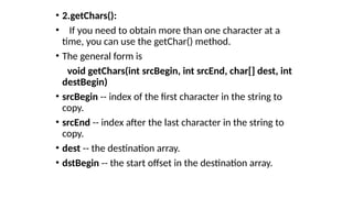 • 2.getChars():
• If you need to obtain more than one character at a
time, you can use the getChar() method.
• The general form is
void getChars(int srcBegin, int srcEnd, char[] dest, int
destBegin)
• srcBegin -- index of the first character in the string to
copy.
• srcEnd -- index after the last character in the string to
copy.
• dest -- the destination array.
• dstBegin -- the start offset in the destination array.
 