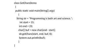 class GetCharsDemo
{
public static void main(String[] args)
{
String str = "Programming is both art and science.";
int start = 15;
int end = 23;
char[] buf = new char[end - start];
str.getChars(start, end, buf, 0);
System.out.println(buf);
}
}
 